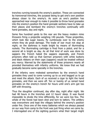 trenches running towards the enemy's position. These are connected
by transversal trenches, the purpose being to get one's own position
always closer to the enemy's. As soon as one's position has
approached near enough to make it possible to throw hand grenades
into the enemy's position the hand grenade sections have to take up
their places and bombard the enemy's trenches continually with
hand grenades, day and night.
Some few hundred yards to the rear are the heavy modern mine
throwers firing a projectile weighing 140 pounds. Those projectiles,
which look like sugar loaves, fly cumbrously over to the enemy
where they do great damage. The trade of war must not stop at
night; so the darkness is made bright by means of illuminating
rockets. The illuminating cartridge is fired from a pistol, and for a
second all is bright as day. As all that kind of work was done by
sappers the French hated the sappers especially, and French
prisoners often told us that German prisoners with white buttons
and black ribbons on their caps (sappers) would be treated without
any mercy. Warned by the statements of those prisoners nearly all
provided themselves with infantry uniforms. We knew that we had
gradually become some specialty in the trenches.
If the infantry were molested somewhere by the enemy's hand
grenades they used to come running up to us and begged us to go
and meet the attack. Each of us received a cigar to light the hand
grenades, and then we were off. Ten or twenty of us rained hand
grenades on the enemy's trench for hours until one's arm got too
stiff with throwing.
Thus the slaughter continued, day after day, night after night. We
had 48 hours in the trenches and 12 hours' sleep. It was found
impossible to divide the time differently, for we were too few. The
whole of the forest had been shot and torn to tatters. The artillery
was everywhere and kept the villages behind the enemy's position
under fire. Once one of the many batteries which we always passed
on our way from camp to the front was just firing when we came by.
I interrogated one of the sighting gunners what their target might
 