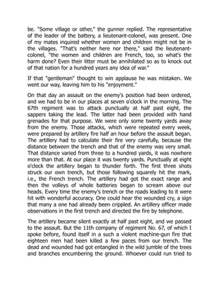 be. "Some village or other," the gunner replied. The representative
of the leader of the battery, a lieutenant-colonel, was present. One
of my mates inquired whether women and children might not be in
the villages. "That's neither here nor there," said the lieutenant-
colonel, "the women and children are French, too, so what's the
harm done? Even their litter must be annihilated so as to knock out
of that nation for a hundred years any idea of war."
If that "gentleman" thought to win applause he was mistaken. We
went our way, leaving him to his "enjoyment."
On that day an assault on the enemy's position had been ordered,
and we had to be in our places at seven o'clock in the morning. The
67th regiment was to attack punctually at half past eight, the
sappers taking the lead. The latter had been provided with hand
grenades for that purpose. We were only some twenty yards away
from the enemy. Those attacks, which were repeated every week,
were prepared by artillery fire half an hour before the assault began.
The artillery had to calculate their fire very carefully, because the
distance between the trench and that of the enemy was very small.
That distance varied from three to a hundred yards, it was nowhere
more than that. At our place it was twenty yards. Punctually at eight
o'clock the artillery began to thunder forth. The first three shots
struck our own trench, but those following squarely hit the mark,
i.e., the French trench. The artillery had got the exact range and
then the volleys of whole batteries began to scream above our
heads. Every time the enemy's trench or the roads leading to it were
hit with wonderful accuracy. One could hear the wounded cry, a sign
that many a one had already been crippled. An artillery officer made
observations in the first trench and directed the fire by telephone.
The artillery became silent exactly at half past eight, and we passed
to the assault. But the 11th company of regiment No. 67, of which I
spoke before, found itself in a such a violent machine-gun fire that
eighteen men had been killed a few paces from our trench. The
dead and wounded had got entangled in the wild jumble of the trees
and branches encumbering the ground. Whoever could run tried to
 