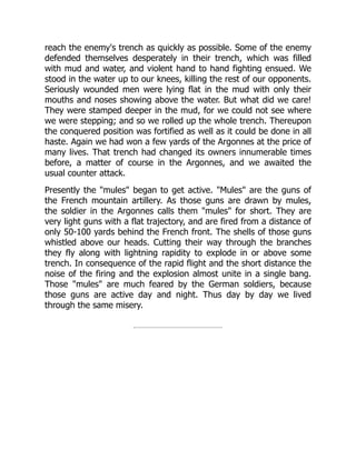 reach the enemy's trench as quickly as possible. Some of the enemy
defended themselves desperately in their trench, which was filled
with mud and water, and violent hand to hand fighting ensued. We
stood in the water up to our knees, killing the rest of our opponents.
Seriously wounded men were lying flat in the mud with only their
mouths and noses showing above the water. But what did we care!
They were stamped deeper in the mud, for we could not see where
we were stepping; and so we rolled up the whole trench. Thereupon
the conquered position was fortified as well as it could be done in all
haste. Again we had won a few yards of the Argonnes at the price of
many lives. That trench had changed its owners innumerable times
before, a matter of course in the Argonnes, and we awaited the
usual counter attack.
Presently the "mules" began to get active. "Mules" are the guns of
the French mountain artillery. As those guns are drawn by mules,
the soldier in the Argonnes calls them "mules" for short. They are
very light guns with a flat trajectory, and are fired from a distance of
only 50-100 yards behind the French front. The shells of those guns
whistled above our heads. Cutting their way through the branches
they fly along with lightning rapidity to explode in or above some
trench. In consequence of the rapid flight and the short distance the
noise of the firing and the explosion almost unite in a single bang.
Those "mules" are much feared by the German soldiers, because
those guns are active day and night. Thus day by day we lived
through the same misery.
 