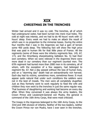 XIX
CHRISTMAS IN THE TRENCHES
Winter had arrived and it was icy cold. The trenches, all of which
had underground water, had been turned into mere mud holes. The
cold at night was intense, and we had to do 48 hours' work with 12
hours' sleep. Every week we had to make an attack the result of
which was in no proportion to the immense losses. During the entire
four months that I was in the Argonnes we had a gain of terrain
some 400 yards deep. The following fact will show the high price
that was paid in human life for that little piece of France. All the
regiments (some of these were the infantry regiments Nos. 145, 67,
173, and the Hirschberg sharpshooting battalion No. 5) had their
own cemetery. When we were relieved in the Argonnes there were
more dead in our cemetery than our regiment counted men. The
67th regiment had buried more than 2000 men in its cemetery, all of
whom, with the exception of a few sappers, had belonged to
regiment No. 67. Not a day passed without the loss of human lives,
and on a "storming day" death had an extraordinarily rich harvest.
Each day had its victims, sometimes more, sometimes fewer. It must
appear quite natural that under such conditions the soldiers were
not in the best of moods. The men were all completely stupefied.
Just as they formerly went to work regularly to feed the wife and
children they now went to the trenches in just the same regular way.
That business of slaughtering and working had become an every day
affair. When they conversed it was always the army leaders, the
Crown Prince and Lieutenant-General von Mudra, the general in
command of the 16th Army Corps, that were most criticized.
The troops in the Argonnes belonged to the 16th Army Corps, to the
33rd and 34th division of infantry. Neither of the two leaders, neither
the Crown Prince nor von Mudra, have I ever seen in the trenches.
 