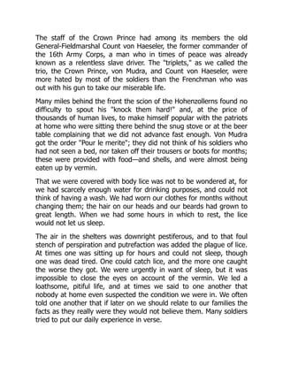 The staff of the Crown Prince had among its members the old
General-Fieldmarshal Count von Haeseler, the former commander of
the 16th Army Corps, a man who in times of peace was already
known as a relentless slave driver. The "triplets," as we called the
trio, the Crown Prince, von Mudra, and Count von Haeseler, were
more hated by most of the soldiers than the Frenchman who was
out with his gun to take our miserable life.
Many miles behind the front the scion of the Hohenzollerns found no
difficulty to spout his "knock them hard!" and, at the price of
thousands of human lives, to make himself popular with the patriots
at home who were sitting there behind the snug stove or at the beer
table complaining that we did not advance fast enough. Von Mudra
got the order "Pour le merite"; they did not think of his soldiers who
had not seen a bed, nor taken off their trousers or boots for months;
these were provided with food—and shells, and were almost being
eaten up by vermin.
That we were covered with body lice was not to be wondered at, for
we had scarcely enough water for drinking purposes, and could not
think of having a wash. We had worn our clothes for months without
changing them; the hair on our heads and our beards had grown to
great length. When we had some hours in which to rest, the lice
would not let us sleep.
The air in the shelters was downright pestiferous, and to that foul
stench of perspiration and putrefaction was added the plague of lice.
At times one was sitting up for hours and could not sleep, though
one was dead tired. One could catch lice, and the more one caught
the worse they got. We were urgently in want of sleep, but it was
impossible to close the eyes on account of the vermin. We led a
loathsome, pitiful life, and at times we said to one another that
nobody at home even suspected the condition we were in. We often
told one another that if later on we should relate to our families the
facts as they really were they would not believe them. Many soldiers
tried to put our daily experience in verse.
 