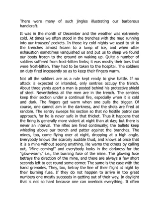 There were many of such jingles illustrating our barbarous
handicraft.
It was in the month of December and the weather was extremely
cold. At times we often stood in the trenches with the mud running
into our trousers' pockets. In those icy cold nights we used to sit in
the trenches almost frozen to a lump of ice, and when utter
exhaustion sometimes vanquished us and put us to sleep we found
our boots frozen to the ground on waking up. Quite a number of
soldiers suffered from frost-bitten limbs; it was mostly their toes that
were frost-bitten. They had to be taken to the hospital. The soldiers
on duty fired incessantly so as to keep their fingers warm.
Not all the soldiers are as a rule kept ready to give battle. If no
attack is expected or intended, only sentries occupy the trench.
About three yards apart a man is posted behind his protective shield
of steel. Nevertheless all the men are in the trench. The sentries
keep their section under a continual fire, especially when it is cold
and dark. The fingers get warm when one pulls the trigger. Of
course, one cannot aim in the darkness, and the shots are fired at
random. The sentry sweeps his section so that no hostile patrol can
approach, for he is never safe in that thicket. Thus it happens that
the firing is generally more violent at night than at day; but there is
never an interval. The rifles are fired continually; the bullets keep
whistling above our trench and patter against the branches. The
mines, too, come flying over at night, dropping at a high angle.
Everybody knows the scarcely audible thud, and knows at once that
it is a mine without seeing anything. He warns the others by calling
out, "Mine coming!" and everybody looks in the darkness for the
"glow-worm," i.e., the burning fuse of the mine. The glowing fuse
betrays the direction of the mine, and there are always a few short
seconds left to get round some corner. The same is the case with the
hand grenades. They, too, betray the line of their flight at night by
their burning fuse. If they do not happen to arrive in too great
numbers one mostly succeeds in getting out of their way. In daylight
that is not so hard because one can overlook everything. It often
 