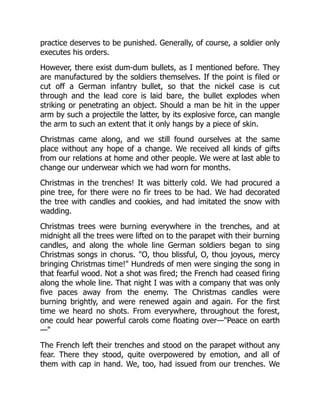 practice deserves to be punished. Generally, of course, a soldier only
executes his orders.
However, there exist dum-dum bullets, as I mentioned before. They
are manufactured by the soldiers themselves. If the point is filed or
cut off a German infantry bullet, so that the nickel case is cut
through and the lead core is laid bare, the bullet explodes when
striking or penetrating an object. Should a man be hit in the upper
arm by such a projectile the latter, by its explosive force, can mangle
the arm to such an extent that it only hangs by a piece of skin.
Christmas came along, and we still found ourselves at the same
place without any hope of a change. We received all kinds of gifts
from our relations at home and other people. We were at last able to
change our underwear which we had worn for months.
Christmas in the trenches! It was bitterly cold. We had procured a
pine tree, for there were no fir trees to be had. We had decorated
the tree with candles and cookies, and had imitated the snow with
wadding.
Christmas trees were burning everywhere in the trenches, and at
midnight all the trees were lifted on to the parapet with their burning
candles, and along the whole line German soldiers began to sing
Christmas songs in chorus. "O, thou blissful, O, thou joyous, mercy
bringing Christmas time!" Hundreds of men were singing the song in
that fearful wood. Not a shot was fired; the French had ceased firing
along the whole line. That night I was with a company that was only
five paces away from the enemy. The Christmas candles were
burning brightly, and were renewed again and again. For the first
time we heard no shots. From everywhere, throughout the forest,
one could hear powerful carols come floating over—"Peace on earth
—"
The French left their trenches and stood on the parapet without any
fear. There they stood, quite overpowered by emotion, and all of
them with cap in hand. We, too, had issued from our trenches. We
 