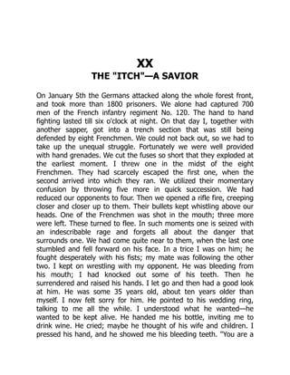 XX
THE "ITCH"—A SAVIOR
On January 5th the Germans attacked along the whole forest front,
and took more than 1800 prisoners. We alone had captured 700
men of the French infantry regiment No. 120. The hand to hand
fighting lasted till six o'clock at night. On that day I, together with
another sapper, got into a trench section that was still being
defended by eight Frenchmen. We could not back out, so we had to
take up the unequal struggle. Fortunately we were well provided
with hand grenades. We cut the fuses so short that they exploded at
the earliest moment. I threw one in the midst of the eight
Frenchmen. They had scarcely escaped the first one, when the
second arrived into which they ran. We utilized their momentary
confusion by throwing five more in quick succession. We had
reduced our opponents to four. Then we opened a rifle fire, creeping
closer and closer up to them. Their bullets kept whistling above our
heads. One of the Frenchmen was shot in the mouth; three more
were left. These turned to flee. In such moments one is seized with
an indescribable rage and forgets all about the danger that
surrounds one. We had come quite near to them, when the last one
stumbled and fell forward on his face. In a trice I was on him; he
fought desperately with his fists; my mate was following the other
two. I kept on wrestling with my opponent. He was bleeding from
his mouth; I had knocked out some of his teeth. Then he
surrendered and raised his hands. I let go and then had a good look
at him. He was some 35 years old, about ten years older than
myself. I now felt sorry for him. He pointed to his wedding ring,
talking to me all the while. I understood what he wanted—he
wanted to be kept alive. He handed me his bottle, inviting me to
drink wine. He cried; maybe he thought of his wife and children. I
pressed his hand, and he showed me his bleeding teeth. "You are a
 