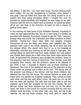 silly fellow," I told him; "you have been lucky. The few missing teeth
don't matter. For you the slaughtering is finished; come along!" I
was glad I had not killed him, and took him along myself so as to
protect him from being ill-treated. When I handed him over he
pressed my hand thankfully and laughed; he was happy to be safe.
However bad the time he might have as prisoner he would be better
off at any rate than in the trenches. At least he had a chance of
getting home again.
In the evening we took some of the forbidden blankets, hundreds of
which we had captured that day. Ten of us were lying in a shelter, all
provided with blankets. Everybody wanted to get the "itch," however
strange that may sound. We undressed and rolled ourselves in those
blankets. Twenty-four hours later little red pimples showed
themselves all over the body, and twelve men reported sick. The
blankets were used in the whole company, but all of them had not
the desired effect. The doctor sent nine of us to the hospital at
Montmédy, and that very evening we left the camp in high glee. The
railroad depot at Apremont had been badly shelled; the next station
was Chatel. Both places are a little more than three miles behind the
front. At Apremont the prisoners were divided into sections. Some of
the prisoners had their homes at Apremont. Their families were still
occupying their houses, and the prisoners asked to be allowed to
pay them a visit. I chanced to observe one of those meetings at
Apremont. Two men of the landstrum led one of the prisoners to the
house which he pointed out to them as his own. The young wife of
the prisoner was sitting in the kitchen with her three children. We
followed the men into the house. The woman became as white as a
sheet when she beheld her husband suddenly. They rushed to meet
each other and fell into each other's arms. We went out, for we felt
that we were not wanted. The wife had not been able to get the
slightest signs from her husband for the last five months, for the
German forces had been between her and him. He, on the other
hand, had been in the trench for months knowing that his wife and
children must be there, on the other side, very near, yet not to be
reached. He did not know whether they were alive or dead. He
 