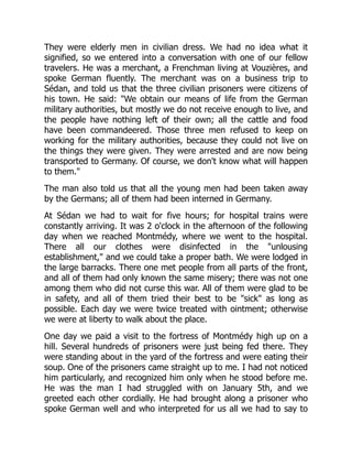 They were elderly men in civilian dress. We had no idea what it
signified, so we entered into a conversation with one of our fellow
travelers. He was a merchant, a Frenchman living at Vouzières, and
spoke German fluently. The merchant was on a business trip to
Sédan, and told us that the three civilian prisoners were citizens of
his town. He said: "We obtain our means of life from the German
military authorities, but mostly we do not receive enough to live, and
the people have nothing left of their own; all the cattle and food
have been commandeered. Those three men refused to keep on
working for the military authorities, because they could not live on
the things they were given. They were arrested and are now being
transported to Germany. Of course, we don't know what will happen
to them."
The man also told us that all the young men had been taken away
by the Germans; all of them had been interned in Germany.
At Sédan we had to wait for five hours; for hospital trains were
constantly arriving. It was 2 o'clock in the afternoon of the following
day when we reached Montmédy, where we went to the hospital.
There all our clothes were disinfected in the "unlousing
establishment," and we could take a proper bath. We were lodged in
the large barracks. There one met people from all parts of the front,
and all of them had only known the same misery; there was not one
among them who did not curse this war. All of them were glad to be
in safety, and all of them tried their best to be "sick" as long as
possible. Each day we were twice treated with ointment; otherwise
we were at liberty to walk about the place.
One day we paid a visit to the fortress of Montmédy high up on a
hill. Several hundreds of prisoners were just being fed there. They
were standing about in the yard of the fortress and were eating their
soup. One of the prisoners came straight up to me. I had not noticed
him particularly, and recognized him only when he stood before me.
He was the man I had struggled with on January 5th, and we
greeted each other cordially. He had brought along a prisoner who
spoke German well and who interpreted for us all we had to say to
 