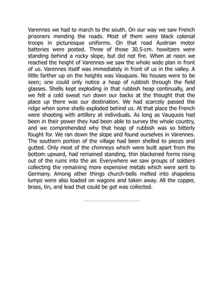 Varennes we had to march to the south. On our way we saw French
prisoners mending the roads. Most of them were black colonial
troops in picturesque uniforms. On that road Austrian motor
batteries were posted. Three of those 30.5-cm. howitzers were
standing behind a rocky slope, but did not fire. When at noon we
reached the height of Varennes we saw the whole wide plan in front
of us. Varennes itself was immediately in front of us in the valley. A
little farther up on the heights was Vauquois. No houses were to be
seen; one could only notice a heap of rubbish through the field
glasses. Shells kept exploding in that rubbish heap continually, and
we felt a cold sweat run down our backs at the thought that the
place up there was our destination. We had scarcely passed the
ridge when some shells exploded behind us. At that place the French
were shooting with artillery at individuals. As long as Vauquois had
been in their power they had been able to survey the whole country,
and we comprehended why that heap of rubbish was so bitterly
fought for. We ran down the slope and found ourselves in Varennes.
The southern portion of the village had been shelled to pieces and
gutted. Only most of the chimneys which were built apart from the
bottom upward, had remained standing, thin blackened forms rising
out of the ruins into the air. Everywhere we saw groups of soldiers
collecting the remaining more expensive metals which were sent to
Germany. Among other things church-bells melted into shapeless
lumps were also loaded on wagons and taken away. All the copper,
brass, tin, and lead that could be got was collected.
 