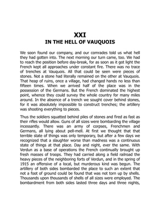 XXI
IN THE HELL OF VAUQUOIS
We soon found our company, and our comrades told us what hell
they had gotten into. The next morning our turn came, too. We had
to reach the position before day-break, for as soon as it got light the
French kept all approaches under constant fire. There was no trace
of trenches at Vauquois. All that could be seen were pieces of
stones. Not a stone had literally remained on the other at Vauquois.
That heap of ruins, once a village, had changed hands no less than
fifteen times. When we arrived half of the place was in the
possession of the Germans. But the French dominated the highest
point, whence they could survey the whole country for many miles
around. In the absence of a trench we sought cover behind stones,
for it was absolutely impossible to construct trenches; the artillery
was shooting everything to pieces.
Thus the soldiers squatted behind piles of stones and fired as fast as
their rifles would allow. Guns of all sizes were bombarding the village
incessantly. There was an army of corpses, Frenchmen and
Germans, all lying about pell-mell. At first we thought that that
terrible state of things was only temporary, but after a few days we
recognized that a slaughter worse than madness was a continuous
state of things at that place. Day and night, ever the same. With
Verdun as a base of operations the French continually brought up
fresh masses of troops. They had carried along a field railroad the
heavy pieces of the neighboring forts of Verdun, and in the spring of
1915 an offensive of a local, but murderous kind was begun. The
artillery of both sides bombarded the place to such an extent that
not a foot of ground could be found that was not torn up by shells.
Thousands upon thousands of shells of all sizes were employed. The
bombardment from both sides lasted three days and three nights,
 