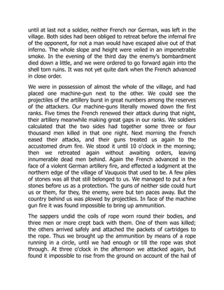 until at last not a soldier, neither French nor German, was left in the
village. Both sides had been obliged to retreat before the infernal fire
of the opponent, for not a man would have escaped alive out of that
inferno. The whole slope and height were veiled in an impenetrable
smoke. In the evening of the third day the enemy's bombardment
died down a little, and we were ordered to go forward again into the
shell torn ruins. It was not yet quite dark when the French advanced
in close order.
We were in possession of almost the whole of the village, and had
placed one machine-gun next to the other. We could see the
projectiles of the artillery burst in great numbers among the reserves
of the attackers. Our machine-guns literally mowed down the first
ranks. Five times the French renewed their attack during that night,
their artillery meanwhile making great gaps in our ranks. We soldiers
calculated that the two sides had together some three or four
thousand men killed in that one night. Next morning the French
eased their attacks, and their guns treated us again to the
accustomed drum fire. We stood it until 10 o'clock in the morning;
then we retreated again without awaiting orders, leaving
innumerable dead men behind. Again the French advanced in the
face of a violent German artillery fire, and effected a lodgment at the
northern edge of the village of Vauquois that used to be. A few piles
of stones was all that still belonged to us. We managed to put a few
stones before us as a protection. The guns of neither side could hurt
us or them, for they, the enemy, were but ten paces away. But the
country behind us was plowed by projectiles. In face of the machine
gun fire it was found impossible to bring up ammunition.
The sappers undid the coils of rope worn round their bodies, and
three men or more crept back with them. One of them was killed;
the others arrived safely and attached the packets of cartridges to
the rope. Thus we brought up the ammunition by means of a rope
running in a circle, until we had enough or till the rope was shot
through. At three o'clock in the afternoon we attacked again, but
found it impossible to rise from the ground on account of the hail of
 