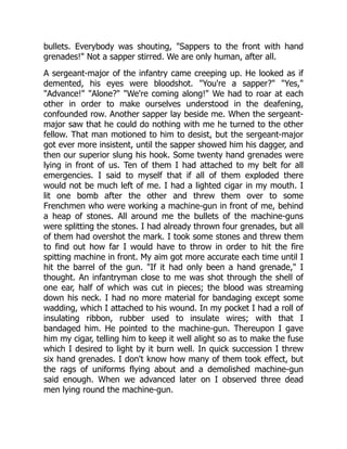 bullets. Everybody was shouting, "Sappers to the front with hand
grenades!" Not a sapper stirred. We are only human, after all.
A sergeant-major of the infantry came creeping up. He looked as if
demented, his eyes were bloodshot. "You're a sapper?" "Yes,"
"Advance!" "Alone?" "We're coming along!" We had to roar at each
other in order to make ourselves understood in the deafening,
confounded row. Another sapper lay beside me. When the sergeant-
major saw that he could do nothing with me he turned to the other
fellow. That man motioned to him to desist, but the sergeant-major
got ever more insistent, until the sapper showed him his dagger, and
then our superior slung his hook. Some twenty hand grenades were
lying in front of us. Ten of them I had attached to my belt for all
emergencies. I said to myself that if all of them exploded there
would not be much left of me. I had a lighted cigar in my mouth. I
lit one bomb after the other and threw them over to some
Frenchmen who were working a machine-gun in front of me, behind
a heap of stones. All around me the bullets of the machine-guns
were splitting the stones. I had already thrown four grenades, but all
of them had overshot the mark. I took some stones and threw them
to find out how far I would have to throw in order to hit the fire
spitting machine in front. My aim got more accurate each time until I
hit the barrel of the gun. "If it had only been a hand grenade," I
thought. An infantryman close to me was shot through the shell of
one ear, half of which was cut in pieces; the blood was streaming
down his neck. I had no more material for bandaging except some
wadding, which I attached to his wound. In my pocket I had a roll of
insulating ribbon, rubber used to insulate wires; with that I
bandaged him. He pointed to the machine-gun. Thereupon I gave
him my cigar, telling him to keep it well alight so as to make the fuse
which I desired to light by it burn well. In quick succession I threw
six hand grenades. I don't know how many of them took effect, but
the rags of uniforms flying about and a demolished machine-gun
said enough. When we advanced later on I observed three dead
men lying round the machine-gun.
 
