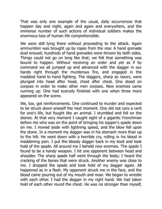 That was only one example of the usual, daily occurrences that
happen day and night, again and again and everywhere, and the
immense number of such actions of individual soldiers makes the
enormous loss of human life comprehensible.
We were still lying there without proceeding to the attack. Again
ammunition was brought up by ropes from the rear. A hand grenade
duel ensued; hundreds of hand grenades were thrown by both sides.
Things could not go on long like that; we felt that something was
bound to happen. Without receiving an order and yet as if by
command we all jumped up and advanced with the dagger in our
hands right through the murderous fire, and engaged in the
maddest hand to hand fighting. The daggers, sharp as razors, were
plunged into head after head, chest after chest. One stood on
corpses in order to make other men corpses. New enemies came
running up. One had scarcely finished with one when three more
appeared on the scene.
We, too, got reinforcements. One continued to murder and expected
to be struck down oneself the next moment. One did not care a cent
for one's life, but fought like an animal. I stumbled and fell on the
stones. At that very moment I caught sight of a gigantic Frenchman
before me who was on the point of bringing his sapper's spade down
on me. I moved aside with lightning speed, and the blow fell upon
the stone. In a moment my dagger was in his stomach more than up
to the hilt. He went down with a horrible cry, rolling in his blood in
maddening pain. I put the bloody dagger back in my boot and took
hold of the spade. All around me I beheld new enemies. The spade I
found to be a handy weapon. I hit one opponent between head and
shoulder. The sharp spade half went through the body; I heard the
cracking of the bones that were struck. Another enemy was close to
me. I dropped the spade and took hold of my dagger again. All
happened as in a flash. My opponent struck me in the face, and the
blood came pouring out of my mouth and nose. We began to wrestle
with each other. I had the dagger in my right hand. We had taken
hold of each other round the chest. He was no stronger than myself,
 