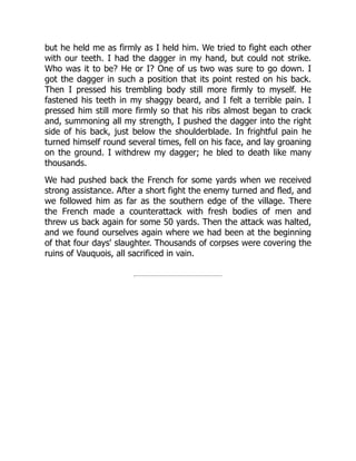 but he held me as firmly as I held him. We tried to fight each other
with our teeth. I had the dagger in my hand, but could not strike.
Who was it to be? He or I? One of us two was sure to go down. I
got the dagger in such a position that its point rested on his back.
Then I pressed his trembling body still more firmly to myself. He
fastened his teeth in my shaggy beard, and I felt a terrible pain. I
pressed him still more firmly so that his ribs almost began to crack
and, summoning all my strength, I pushed the dagger into the right
side of his back, just below the shoulderblade. In frightful pain he
turned himself round several times, fell on his face, and lay groaning
on the ground. I withdrew my dagger; he bled to death like many
thousands.
We had pushed back the French for some yards when we received
strong assistance. After a short fight the enemy turned and fled, and
we followed him as far as the southern edge of the village. There
the French made a counterattack with fresh bodies of men and
threw us back again for some 50 yards. Then the attack was halted,
and we found ourselves again where we had been at the beginning
of that four days' slaughter. Thousands of corpses were covering the
ruins of Vauquois, all sacrificed in vain.
 