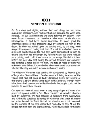XXII
SENT ON FURLOUGH
For four days and nights, without food and sleep, we had been
raging like barbarians, and had spent all our strength. We were soon
relieved. To our astonishment we were relieved by cavalry. They
were Saxon chasseurs on horseback who were to do duty as
infantrymen. It had been found impossible to make good the
enormous losses of the preceding days by sending up men of the
depot. So they had called upon the cavalry who, by the way, were
frequently employed during that time. The soldiers who had been in
a life and death struggle for four days were demoralized to such an
extent that they had no longer any fighting value. We were relieved
very quietly, and could then return to our camp. We did not hear
before the next day that during the period described our company
had suffered a total loss of 49 men. The fate of most of them was
unknown; one did not know whether they were dead or prisoners or
whether they lay wounded in some ambulance station.
The village of Varennes was continually bombarded by French guns
of large size. Several French families were still living in a part of the
village that had not been so badly damaged. Every day several of
the enemy's 28-cm. shells came down in that quarter. Though many
inhabitants had been wounded by the shells the people could not be
induced to leave their houses.
Our quarters were situated near a very steep slope and were thus
protected against artillery fire. They consisted of wooden shanties
built by ourselves. We had brought up furniture from everywhere
and had made ourselves at home; for Varennes was, after all, nearly
two miles behind the front. But all the shanties were not occupied,
for the number of our men diminished from day to day. At last the
longed-for men from the depot arrived. Many new sapper formations
 