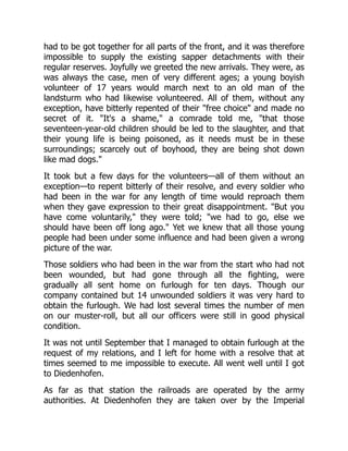 had to be got together for all parts of the front, and it was therefore
impossible to supply the existing sapper detachments with their
regular reserves. Joyfully we greeted the new arrivals. They were, as
was always the case, men of very different ages; a young boyish
volunteer of 17 years would march next to an old man of the
landsturm who had likewise volunteered. All of them, without any
exception, have bitterly repented of their "free choice" and made no
secret of it. "It's a shame," a comrade told me, "that those
seventeen-year-old children should be led to the slaughter, and that
their young life is being poisoned, as it needs must be in these
surroundings; scarcely out of boyhood, they are being shot down
like mad dogs."
It took but a few days for the volunteers—all of them without an
exception—to repent bitterly of their resolve, and every soldier who
had been in the war for any length of time would reproach them
when they gave expression to their great disappointment. "But you
have come voluntarily," they were told; "we had to go, else we
should have been off long ago." Yet we knew that all those young
people had been under some influence and had been given a wrong
picture of the war.
Those soldiers who had been in the war from the start who had not
been wounded, but had gone through all the fighting, were
gradually all sent home on furlough for ten days. Though our
company contained but 14 unwounded soldiers it was very hard to
obtain the furlough. We had lost several times the number of men
on our muster-roll, but all our officers were still in good physical
condition.
It was not until September that I managed to obtain furlough at the
request of my relations, and I left for home with a resolve that at
times seemed to me impossible to execute. All went well until I got
to Diedenhofen.
As far as that station the railroads are operated by the army
authorities. At Diedenhofen they are taken over by the Imperial
 