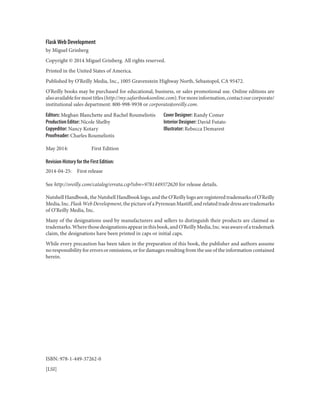 Flask Web Development
by Miguel Grinberg
Copyright © 2014 Miguel Grinberg. All rights reserved.
Printed in the United States of America.
Published by O’Reilly Media, Inc., 1005 Gravenstein Highway North, Sebastopol, CA 95472.
O’Reilly books may be purchased for educational, business, or sales promotional use. Online editions are
alsoavailableformosttitles(http://my.safaribooksonline.com).Formoreinformation,contactourcorporate/
institutional sales department: 800-998-9938 or corporate@oreilly.com.
Editors: Meghan Blanchette and Rachel Roumeliotis
Production Editor: Nicole Shelby
Copyeditor: Nancy Kotary
Proofreader: Charles Roumeliotis
Cover Designer: Randy Comer
Interior Designer: David Futato
Illustrator: Rebecca Demarest
May 2014: First Edition
Revision History for the First Edition:
2014-04-25: First release
See http://oreilly.com/catalog/errata.csp?isbn=9781449372620 for release details.
Nutshell Handbook, the Nutshell Handbook logo, and the O’Reilly logo are registered trademarks of O’Reilly
Media,Inc.FlaskWebDevelopment,thepictureofaPyreneanMastiff,andrelatedtradedressaretrademarks
of O’Reilly Media, Inc.
Many of the designations used by manufacturers and sellers to distinguish their products are claimed as
trademarks.Wherethosedesignationsappearinthisbook,andO’ReillyMedia,Inc.wasawareofatrademark
claim, the designations have been printed in caps or initial caps.
While every precaution has been taken in the preparation of this book, the publisher and authors assume
no responsibility for errors or omissions, or for damages resulting from the use of the information contained
herein.
ISBN: 978-1-449-37262-0
[LSI]
 