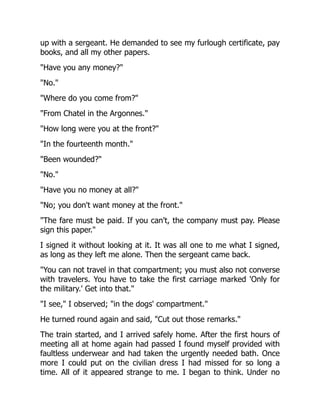 up with a sergeant. He demanded to see my furlough certificate, pay
books, and all my other papers.
"Have you any money?"
"No."
"Where do you come from?"
"From Chatel in the Argonnes."
"How long were you at the front?"
"In the fourteenth month."
"Been wounded?"
"No."
"Have you no money at all?"
"No; you don't want money at the front."
"The fare must be paid. If you can't, the company must pay. Please
sign this paper."
I signed it without looking at it. It was all one to me what I signed,
as long as they left me alone. Then the sergeant came back.
"You can not travel in that compartment; you must also not converse
with travelers. You have to take the first carriage marked 'Only for
the military.' Get into that."
"I see," I observed; "in the dogs' compartment."
He turned round again and said, "Cut out those remarks."
The train started, and I arrived safely home. After the first hours of
meeting all at home again had passed I found myself provided with
faultless underwear and had taken the urgently needed bath. Once
more I could put on the civilian dress I had missed for so long a
time. All of it appeared strange to me. I began to think. Under no
 