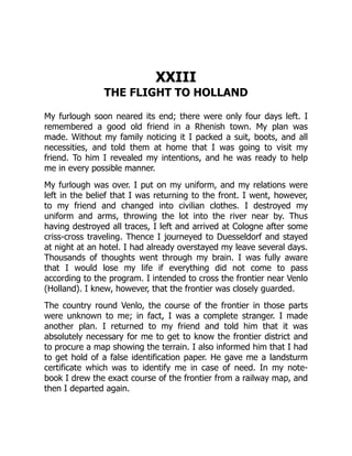 XXIII
THE FLIGHT TO HOLLAND
My furlough soon neared its end; there were only four days left. I
remembered a good old friend in a Rhenish town. My plan was
made. Without my family noticing it I packed a suit, boots, and all
necessities, and told them at home that I was going to visit my
friend. To him I revealed my intentions, and he was ready to help
me in every possible manner.
My furlough was over. I put on my uniform, and my relations were
left in the belief that I was returning to the front. I went, however,
to my friend and changed into civilian clothes. I destroyed my
uniform and arms, throwing the lot into the river near by. Thus
having destroyed all traces, I left and arrived at Cologne after some
criss-cross traveling. Thence I journeyed to Duesseldorf and stayed
at night at an hotel. I had already overstayed my leave several days.
Thousands of thoughts went through my brain. I was fully aware
that I would lose my life if everything did not come to pass
according to the program. I intended to cross the frontier near Venlo
(Holland). I knew, however, that the frontier was closely guarded.
The country round Venlo, the course of the frontier in those parts
were unknown to me; in fact, I was a complete stranger. I made
another plan. I returned to my friend and told him that it was
absolutely necessary for me to get to know the frontier district and
to procure a map showing the terrain. I also informed him that I had
to get hold of a false identification paper. He gave me a landsturm
certificate which was to identify me in case of need. In my note-
book I drew the exact course of the frontier from a railway map, and
then I departed again.
 