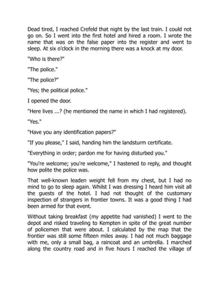 Dead tired, I reached Crefeld that night by the last train. I could not
go on. So I went into the first hotel and hired a room. I wrote the
name that was on the false paper into the register and went to
sleep. At six o'clock in the morning there was a knock at my door.
"Who is there?"
"The police."
"The police?"
"Yes; the political police."
I opened the door.
"Here lives ...? (he mentioned the name in which I had registered).
"Yes."
"Have you any identification papers?"
"If you please," I said, handing him the landsturm certificate.
"Everything in order; pardon me for having disturbed you."
"You're welcome; you're welcome," I hastened to reply, and thought
how polite the police was.
That well-known leaden weight fell from my chest, but I had no
mind to go to sleep again. Whilst I was dressing I heard him visit all
the guests of the hotel. I had not thought of the customary
inspection of strangers in frontier towns. It was a good thing I had
been armed for that event.
Without taking breakfast (my appetite had vanished) I went to the
depot and risked traveling to Kempten in spite of the great number
of policemen that were about. I calculated by the map that the
frontier was still some fifteen miles away. I had not much baggage
with me, only a small bag, a raincoat and an umbrella. I marched
along the country road and in five hours I reached the village of
 