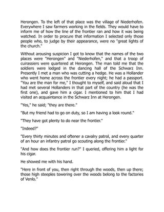 Herongen. To the left of that place was the village of Niederhofen.
Everywhere I saw farmers working in the fields. They would have to
inform me of how the line of the frontier ran and how it was being
watched. In order to procure that information I selected only those
people who, to judge by their appearance, were no "great lights of
the church."
Without arousing suspicion I got to know that the names of the two
places were "Herongen" and "Niederhofen," and that a troop of
cuirassiers were quartered at Herongen. The man told me that the
soldiers were lodged in the dancing hall of the Schwarz Inn.
Presently I met a man who was cutting a hedge. He was a Hollander
who went home across the frontier every night; he had a passport.
"You are the man for me," I thought to myself, and said aloud that I
had met several Hollanders in that part of the country (he was the
first one), and gave him a cigar. I mentioned to him that I had
visited an acquaintance in the Schwarz Inn at Herongen.
"Yes," he said; "they are there."
"But my friend had to go on duty, so I am having a look round."
"They have got plenty to do near the frontier."
"Indeed?"
"Every thirty minutes and oftener a cavalry patrol, and every quarter
of an hour an infantry patrol go scouting along the frontier."
"And how does the frontier run?" I queried, offering him a light for
his cigar.
He showed me with his hand.
"Here in front of you, then right through the woods, then up there;
those high steeples towering over the woods belong to the factories
of Venlo."
 
