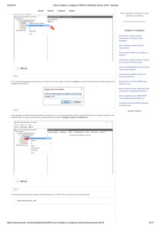 3/3/2018 Cómo instalar y configurar WDS en Windows Server 2016 - Solvetic
https://www.solvetic.com/tutoriales/article/3483-como-instalar-y-configurar-wds-windows-server-2016/ 10/17
 
Paso 2
En la ventana desplegada ingresamos el nombre de nuestro grupo. Pulsamos Aceptar y de esta manera hemos creado grupos para
imágenes específicas.
Paso 3
Para agregar la respectiva imagen desde el medio físico y que esté disponible para los equipos cliente de la compañía daremos clic
derecho sobre el nuevo grupo creado y seleccionamos la opción Agregar imagen de instalación.
Paso 4
Se desplegará el siguiente asistente donde debemos ir al medio físico y seleccionar la ruta siguiente
AMPLIAR

AMPLIAR

sourcesinstall.wim
SUSCRIBIRSE
PORTADA NOTICIAS TUTORIALES REVIEWS
Pulsa, descubre y aprende con más
tutoriales de tu interés
Tutoriales Relacionados
ÚLTIMOS 10 TUTORIALES
Cómo poner caritas y pies en
movimiento en comida y fotos
Instagram
Cómo cambiar servidor DNS en
Chromebook
Cómo instalar Redmine con Nginx en
centOS 7
Cómo poner carpetas arriba al ordenar
por nombre en Finder de Mac
Cómo instalar Netdata para monitorizar
rendimiento Debian 9
Cómo grabar pantalla Android con
YouTube Gamming
Ejemplos de comandos NMAP para
sistemas Linux
Mover carpeta usuario Descargas, Mis
documentos, Imágenes Windows 10
Cómo solucionar error 0X80240FFF
con actualizaciones Windows 10
Comandos para administrar paquetes
en SUSE Linux
VER MÁS TUTORIALES
 