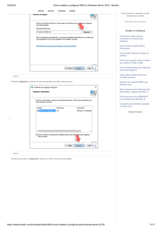 3/3/2018 Cómo instalar y configurar WDS en Windows Server 2016 - Solvetic
https://www.solvetic.com/tutoriales/article/3483-como-instalar-y-configurar-wds-windows-server-2016/ 11/17
 
Paso 5
Pulsamos Siguiente y veremos el sistema operativo asociado a dicho archivo.
Paso 6
Pulsamos de nuevo en Siguiente y veremos un breve resumen de la imagen.
SUSCRIBIRSE
PORTADA NOTICIAS TUTORIALES REVIEWS
Pulsa, descubre y aprende con más
tutoriales de tu interés
Tutoriales Relacionados
ÚLTIMOS 10 TUTORIALES
Cómo poner caritas y pies en
movimiento en comida y fotos
Instagram
Cómo cambiar servidor DNS en
Chromebook
Cómo instalar Redmine con Nginx en
centOS 7
Cómo poner carpetas arriba al ordenar
por nombre en Finder de Mac
Cómo instalar Netdata para monitorizar
rendimiento Debian 9
Cómo grabar pantalla Android con
YouTube Gamming
Ejemplos de comandos NMAP para
sistemas Linux
Mover carpeta usuario Descargas, Mis
documentos, Imágenes Windows 10
Cómo solucionar error 0X80240FFF
con actualizaciones Windows 10
Comandos para administrar paquetes
en SUSE Linux
VER MÁS TUTORIALES
 