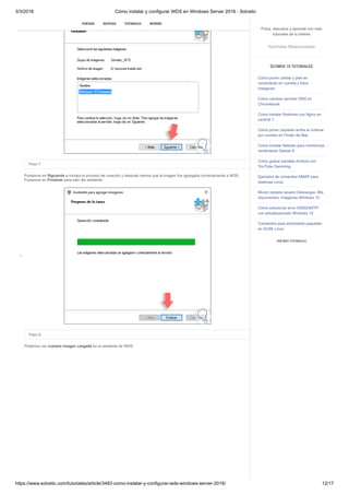 3/3/2018 Cómo instalar y configurar WDS en Windows Server 2016 - Solvetic
https://www.solvetic.com/tutoriales/article/3483-como-instalar-y-configurar-wds-windows-server-2016/ 12/17
 
Paso 7
Pulsamos en Siguiente e iniciara el proceso de creación y después vemos que la imagen fue agregada correctamente a WDS.
Pulsamos en Finalizar para salir del asistente.
Paso 9
Podemos ver nuestra imagen cargada en el asistente de WDS:
SUSCRIBIRSE
PORTADA NOTICIAS TUTORIALES REVIEWS
Pulsa, descubre y aprende con más
tutoriales de tu interés
Tutoriales Relacionados
ÚLTIMOS 10 TUTORIALES
Cómo poner caritas y pies en
movimiento en comida y fotos
Instagram
Cómo cambiar servidor DNS en
Chromebook
Cómo instalar Redmine con Nginx en
centOS 7
Cómo poner carpetas arriba al ordenar
por nombre en Finder de Mac
Cómo instalar Netdata para monitorizar
rendimiento Debian 9
Cómo grabar pantalla Android con
YouTube Gamming
Ejemplos de comandos NMAP para
sistemas Linux
Mover carpeta usuario Descargas, Mis
documentos, Imágenes Windows 10
Cómo solucionar error 0X80240FFF
con actualizaciones Windows 10
Comandos para administrar paquetes
en SUSE Linux
VER MÁS TUTORIALES
 