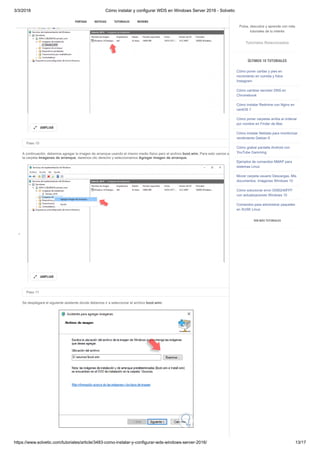 3/3/2018 Cómo instalar y configurar WDS en Windows Server 2016 - Solvetic
https://www.solvetic.com/tutoriales/article/3483-como-instalar-y-configurar-wds-windows-server-2016/ 13/17
 
Paso 10
A continuación, debemos agregar la imagen de arranque usando el mismo medio físico pero el archivo boot.wim. Para esto vamos a
la carpeta Imágenes de arranque, daremos clic derecho y seleccionamos Agregar imagen de arranque.
Paso 11
Se desplegará el siguiente asistente donde debemos ir a seleccionar el archivo boot.wim:
AMPLIAR

AMPLIAR

SUSCRIBIRSE
PORTADA NOTICIAS TUTORIALES REVIEWS
Pulsa, descubre y aprende con más
tutoriales de tu interés
Tutoriales Relacionados
ÚLTIMOS 10 TUTORIALES
Cómo poner caritas y pies en
movimiento en comida y fotos
Instagram
Cómo cambiar servidor DNS en
Chromebook
Cómo instalar Redmine con Nginx en
centOS 7
Cómo poner carpetas arriba al ordenar
por nombre en Finder de Mac
Cómo instalar Netdata para monitorizar
rendimiento Debian 9
Cómo grabar pantalla Android con
YouTube Gamming
Ejemplos de comandos NMAP para
sistemas Linux
Mover carpeta usuario Descargas, Mis
documentos, Imágenes Windows 10
Cómo solucionar error 0X80240FFF
con actualizaciones Windows 10
Comandos para administrar paquetes
en SUSE Linux
VER MÁS TUTORIALES
 