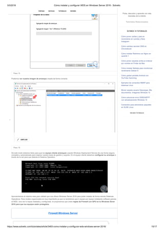 3/3/2018 Cómo instalar y configurar WDS en Windows Server 2016 - Solvetic
https://www.solvetic.com/tutoriales/article/3483-como-instalar-y-configurar-wds-windows-server-2016/ 15/17
 
Paso 15
Podemos ver nuestra imagen de arranque creada de forma correcta.
Paso 16
De este modo estamos listos para que los equipo cliente arranquen usando Windows Deployment Service de una forma segura,
completa y automatizada para mejorar nuestra tarea de gestión y soporte. En el equipo cliente debemos configurar su arranque a
través de la red para que detecte el Sistema Operativo.
Aprovechemos al máximo esta gran utilidad que nos ofrece Windows Server 2016 para poder instalar de forma remota Sistemas
Operativos. Para niveles orgacionales es muy importante ya que no tendremos que ir equipo por equipo instalando software gracias
al WDS. Una vez lo hayas instalado y configurado, te proponemos que crees reglas de Firewall con GPO en tu Windows Sever
2016 para que tus equipos estén protegidos.
Firewall Windows Server
AMPLIAR

SUSCRIBIRSE
PORTADA NOTICIAS TUTORIALES REVIEWS
Pulsa, descubre y aprende con más
tutoriales de tu interés
Tutoriales Relacionados
ÚLTIMOS 10 TUTORIALES
Cómo poner caritas y pies en
movimiento en comida y fotos
Instagram
Cómo cambiar servidor DNS en
Chromebook
Cómo instalar Redmine con Nginx en
centOS 7
Cómo poner carpetas arriba al ordenar
por nombre en Finder de Mac
Cómo instalar Netdata para monitorizar
rendimiento Debian 9
Cómo grabar pantalla Android con
YouTube Gamming
Ejemplos de comandos NMAP para
sistemas Linux
Mover carpeta usuario Descargas, Mis
documentos, Imágenes Windows 10
Cómo solucionar error 0X80240FFF
con actualizaciones Windows 10
Comandos para administrar paquetes
en SUSE Linux
VER MÁS TUTORIALES
 