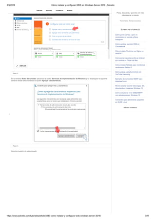 3/3/2018 Cómo instalar y configurar WDS en Windows Server 2016 - Solvetic
https://www.solvetic.com/tutoriales/article/3483-como-instalar-y-configurar-wds-windows-server-2016/ 3/17
 
Paso 2
En la ventana Roles de servidor activamos la casilla Servicios de implementación de Windows y se desplegara la siguiente
ventana donde seleccionamos la opción Agregar características.
Paso 3
Veremos nuestro rol seleccionado:
AMPLIAR

SUSCRIBIRSE
PORTADA NOTICIAS TUTORIALES REVIEWS
Pulsa, descubre y aprende con más
tutoriales de tu interés
Tutoriales Relacionados
ÚLTIMOS 10 TUTORIALES
Cómo poner caritas y pies en
movimiento en comida y fotos
Instagram
Cómo cambiar servidor DNS en
Chromebook
Cómo instalar Redmine con Nginx en
centOS 7
Cómo poner carpetas arriba al ordenar
por nombre en Finder de Mac
Cómo instalar Netdata para monitorizar
rendimiento Debian 9
Cómo grabar pantalla Android con
YouTube Gamming
Ejemplos de comandos NMAP para
sistemas Linux
Mover carpeta usuario Descargas, Mis
documentos, Imágenes Windows 10
Cómo solucionar error 0X80240FFF
con actualizaciones Windows 10
Comandos para administrar paquetes
en SUSE Linux
VER MÁS TUTORIALES
 