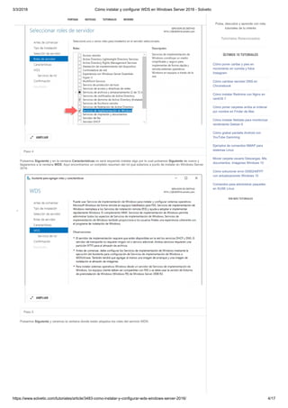3/3/2018 Cómo instalar y configurar WDS en Windows Server 2016 - Solvetic
https://www.solvetic.com/tutoriales/article/3483-como-instalar-y-configurar-wds-windows-server-2016/ 4/17
 
Paso 4
Pulsamos Siguiente y en la ventana Características no será requerido instalar algo por lo cual pulsamos Siguiente de nuevo y
llegaremos a la ventana WDS. Aquí encontramos un completo resumen del rol que estamos a punto de instalar en Windows Server
2016.
Paso 5
Pulsamos Siguiente y veremos la ventana donde están alojados los roles del servicio WDS:
AMPLIAR

AMPLIAR

SUSCRIBIRSE
PORTADA NOTICIAS TUTORIALES REVIEWS
Pulsa, descubre y aprende con más
tutoriales de tu interés
Tutoriales Relacionados
ÚLTIMOS 10 TUTORIALES
Cómo poner caritas y pies en
movimiento en comida y fotos
Instagram
Cómo cambiar servidor DNS en
Chromebook
Cómo instalar Redmine con Nginx en
centOS 7
Cómo poner carpetas arriba al ordenar
por nombre en Finder de Mac
Cómo instalar Netdata para monitorizar
rendimiento Debian 9
Cómo grabar pantalla Android con
YouTube Gamming
Ejemplos de comandos NMAP para
sistemas Linux
Mover carpeta usuario Descargas, Mis
documentos, Imágenes Windows 10
Cómo solucionar error 0X80240FFF
con actualizaciones Windows 10
Comandos para administrar paquetes
en SUSE Linux
VER MÁS TUTORIALES
 