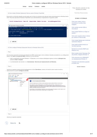 3/3/2018 Cómo instalar y configurar WDS en Windows Server 2016 - Solvetic
https://www.solvetic.com/tutoriales/article/3483-como-instalar-y-configurar-wds-windows-server-2016/ 6/17
 
2. Cómo instalar Windows Deployment Service usando Windows PowerShell
Esta opción es vital para aquellos que les gusta usar la línea de comandos para ejecutar tareas administrativas en Windows Server
2016. Para esto ejecutamos Windows PowerShell como administradores e ingresaremos el siguiente cmdlet:
3. Cómo configurar Windows Deployment Service en Windows Server 2016
Paso 1
Una vez haya concluido el proceso de instalación de WDS usando alguno de los métodos indicados procedemos a su configuración
básica. Para abrir la consola de WDS contamos con dos opciones:
Usar la combinación de teclas Windows + R (Ejecutar) y en la ventana desplegada ingresar el termino wdsmgmt.msc,
pulsamos Enter o Aceptar.
Ir al Administrador del servidor e ir a Herramientas / Servicios de implementación de Windows.
Paso 2
Veremos la siguiente ventana donde desplegaremos la ficha Servidores y damos clic derecho sobre nuestro servidor y
seleccionamos la opción Configurar servidor.
Paso 3
Veremos el siguiente asistente:
Install-WindowsFeature -Name WDS -ComputerName <Nombre Servidor> -IncludeManagementTools
AMPLIAR

AMPLIAR

SUSCRIBIRSE
PORTADA NOTICIAS TUTORIALES REVIEWS

PREGUNTAS
PREGUNTAS  IDENTIFICARSE  CREAR CUENTA
Pulsa, descubre y aprende con más
tutoriales de tu interés
Tutoriales Relacionados
ÚLTIMOS 10 TUTORIALES
Cómo poner caritas y pies en
movimiento en comida y fotos
Instagram
Cómo cambiar servidor DNS en
Chromebook
Cómo instalar Redmine con Nginx en
centOS 7
Cómo poner carpetas arriba al ordenar
por nombre en Finder de Mac
Cómo instalar Netdata para monitorizar
rendimiento Debian 9
Cómo grabar pantalla Android con
YouTube Gamming
Ejemplos de comandos NMAP para
sistemas Linux
Mover carpeta usuario Descargas, Mis
documentos, Imágenes Windows 10
Cómo solucionar error 0X80240FFF
con actualizaciones Windows 10
Comandos para administrar paquetes
en SUSE Linux
VER MÁS TUTORIALES
 