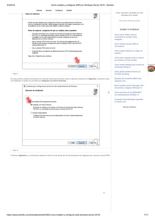 3/3/2018 Cómo instalar y configurar WDS en Windows Server 2016 - Solvetic
https://www.solvetic.com/tutoriales/article/3483-como-instalar-y-configurar-wds-windows-server-2016/ 7/17
 
Paso 4
En esta primera ventana encontramos un resumen sobre qué acciones vamos a ejecutar, pulsamos en Siguiente y veremos el tipo
de instalación a realizar la cual debe ser Integrado con Active Directory.
Paso 5
Pulsamos Siguiente y a continuación debemos indicar la ruta donde se han de almacenar las imágenes que creemos usando WDS:

CLICK PARA R
V
E
R
M
Á
S
REPETIR
SUSCRIBIRSE

PORTADA NOTICIAS TUTORIALES REVIEWS
Pulsa, descubre y aprende con más
tutoriales de tu interés
Tutoriales Relacionados
ÚLTIMOS 10 TUTORIALES
Cómo poner caritas y pies en
movimiento en comida y fotos
Instagram
Cómo cambiar servidor DNS en
Chromebook
Cómo instalar Redmine con Nginx en
centOS 7
Cómo poner carpetas arriba al ordenar
por nombre en Finder de Mac
Cómo instalar Netdata para monitorizar
rendimiento Debian 9
Cómo grabar pantalla Android con
YouTube Gamming
Ejemplos de comandos NMAP para
sistemas Linux
Mover carpeta usuario Descargas, Mis
documentos, Imágenes Windows 10
Cómo solucionar error 0X80240FFF
con actualizaciones Windows 10
Comandos para administrar paquetes
en SUSE Linux
VER MÁS TUTORIALES

 