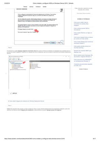 3/3/2018 Cómo instalar y configurar WDS en Windows Server 2016 - Solvetic
https://www.solvetic.com/tutoriales/article/3483-como-instalar-y-configurar-wds-windows-server-2016/ 9/17
 
Paso 8
Si activamos la casilla Agregar imágenes al servidor ahora tan pronto cerremos el asistente se desplegará otro asistente para el
proceso de añadir imágenes. Podemos ver, después de cerrar el asistente, que se ha creado la estructura de Windows Deployment
Service:
4. Cómo añadir imágenes de instalación en Windows Deployment Service
Paso 1
Como Para ejecutar este proceso un buen consejo es crear un grupo donde estableceremos las respectivas imágenes, para esto
daremos clic derecho sobre Imágenes de instalación y seleccionamos la opción Agregar grupo de imágenes.
AMPLIAR

SUSCRIBIRSE
PORTADA NOTICIAS TUTORIALES REVIEWS
Pulsa, descubre y aprende con más
tutoriales de tu interés
Tutoriales Relacionados
ÚLTIMOS 10 TUTORIALES
Cómo poner caritas y pies en
movimiento en comida y fotos
Instagram
Cómo cambiar servidor DNS en
Chromebook
Cómo instalar Redmine con Nginx en
centOS 7
Cómo poner carpetas arriba al ordenar
por nombre en Finder de Mac
Cómo instalar Netdata para monitorizar
rendimiento Debian 9
Cómo grabar pantalla Android con
YouTube Gamming
Ejemplos de comandos NMAP para
sistemas Linux
Mover carpeta usuario Descargas, Mis
documentos, Imágenes Windows 10
Cómo solucionar error 0X80240FFF
con actualizaciones Windows 10
Comandos para administrar paquetes
en SUSE Linux
VER MÁS TUTORIALES
 