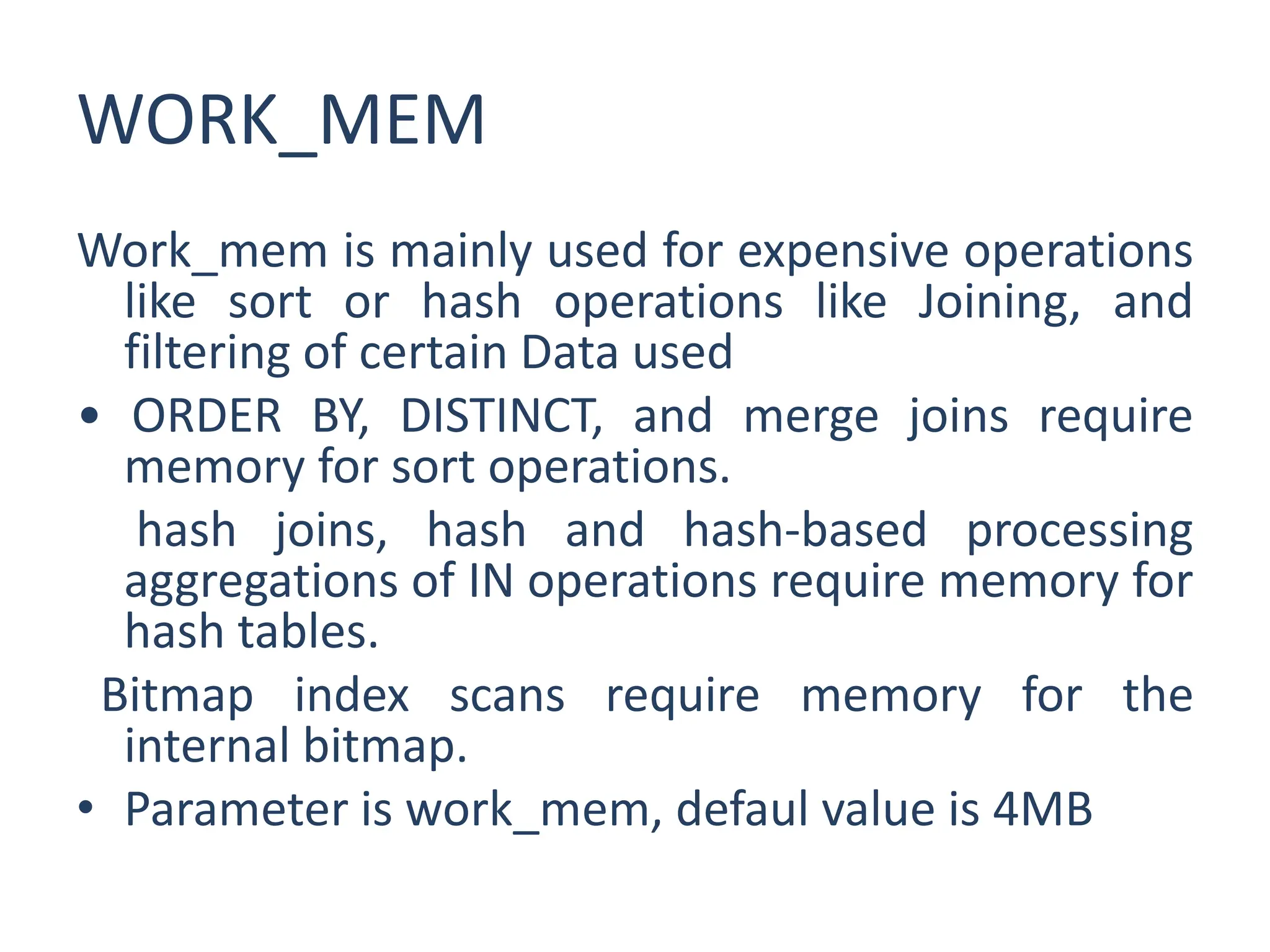 WORK_MEM
Work_mem is mainly used for expensive operations
like sort or hash operations like Joining, and
filtering of certain Data used
• ORDER BY, DISTINCT, and merge joins require
memory for sort operations.
hash joins, hash and hash-based processing
aggregations of IN operations require memory for
hash tables.
Bitmap index scans require memory for the
internal bitmap.
• Parameter is work_mem, defaul value is 4MB
 