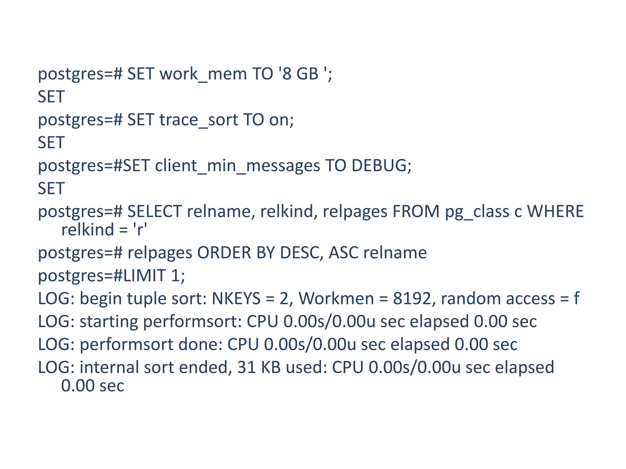 postgres=# SET work_mem TO '8 GB ';
SET
postgres=# SET trace_sort TO on;
SET
postgres=#SET client_min_messages TO DEBUG;
SET
postgres=# SELECT relname, relkind, relpages FROM pg_class c WHERE
relkind = 'r'
postgres=# relpages ORDER BY DESC, ASC relname
postgres=#LIMIT 1;
LOG: begin tuple sort: NKEYS = 2, Workmen = 8192, random access = f
LOG: starting performsort: CPU 0.00s/0.00u sec elapsed 0.00 sec
LOG: performsort done: CPU 0.00s/0.00u sec elapsed 0.00 sec
LOG: internal sort ended, 31 KB used: CPU 0.00s/0.00u sec elapsed
0.00 sec
 