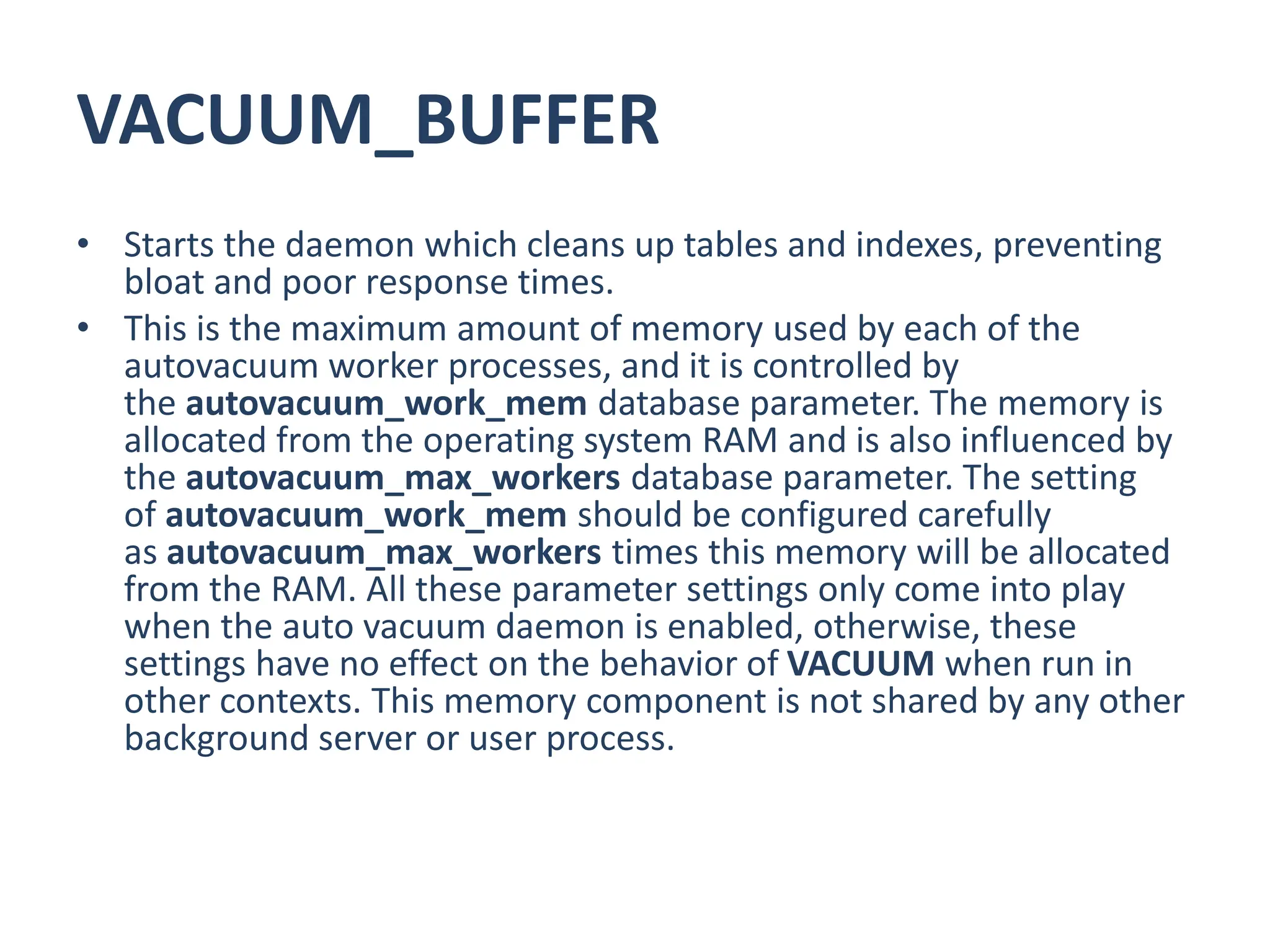 VACUUM_BUFFER
• Starts the daemon which cleans up tables and indexes, preventing
bloat and poor response times.
• This is the maximum amount of memory used by each of the
autovacuum worker processes, and it is controlled by
the autovacuum_work_mem database parameter. The memory is
allocated from the operating system RAM and is also influenced by
the autovacuum_max_workers database parameter. The setting
of autovacuum_work_mem should be configured carefully
as autovacuum_max_workers times this memory will be allocated
from the RAM. All these parameter settings only come into play
when the auto vacuum daemon is enabled, otherwise, these
settings have no effect on the behavior of VACUUM when run in
other contexts. This memory component is not shared by any other
background server or user process.
 