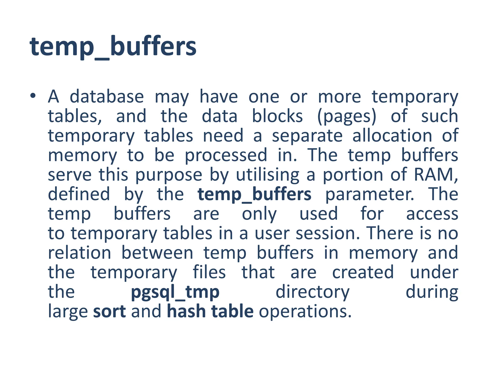 temp_buffers
• A database may have one or more temporary
tables, and the data blocks (pages) of such
temporary tables need a separate allocation of
memory to be processed in. The temp buffers
serve this purpose by utilising a portion of RAM,
defined by the temp_buffers parameter. The
temp buffers are only used for access
to temporary tables in a user session. There is no
relation between temp buffers in memory and
the temporary files that are created under
the pgsql_tmp directory during
large sort and hash table operations.
 
