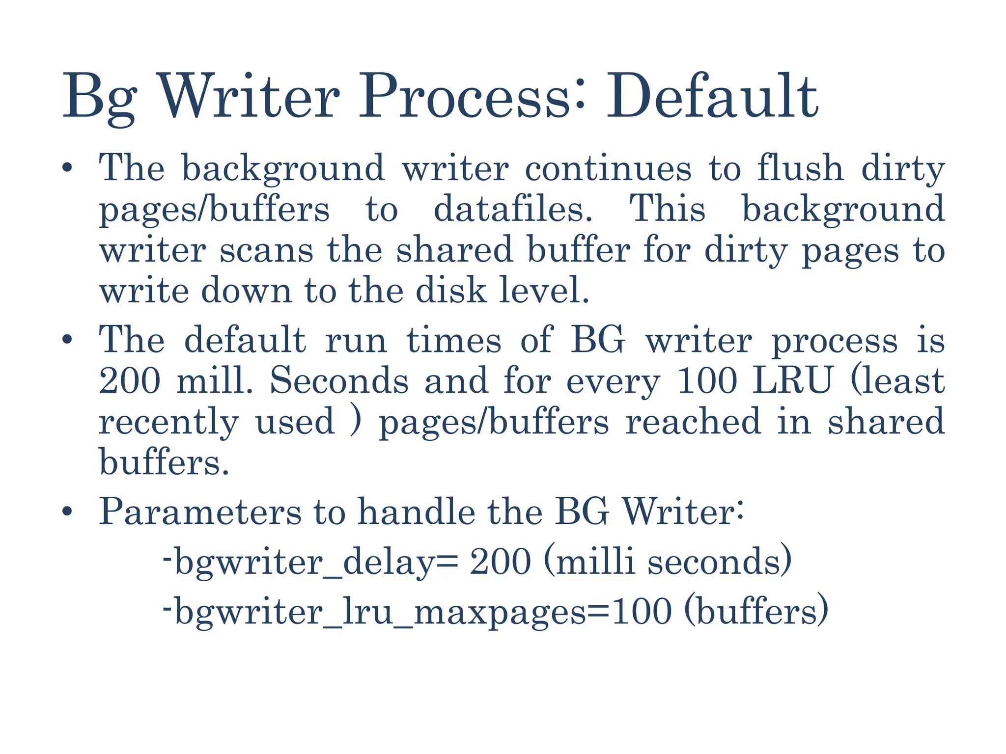 Bg Writer Process: Default
• The background writer continues to flush dirty
pages/buffers to datafiles. This background
writer scans the shared buffer for dirty pages to
write down to the disk level.
• The default run times of BG writer process is
200 mill. Seconds and for every 100 LRU (least
recently used ) pages/buffers reached in shared
buffers.
• Parameters to handle the BG Writer:
-bgwriter_delay= 200 (milli seconds)
-bgwriter_lru_maxpages=100 (buffers)
 