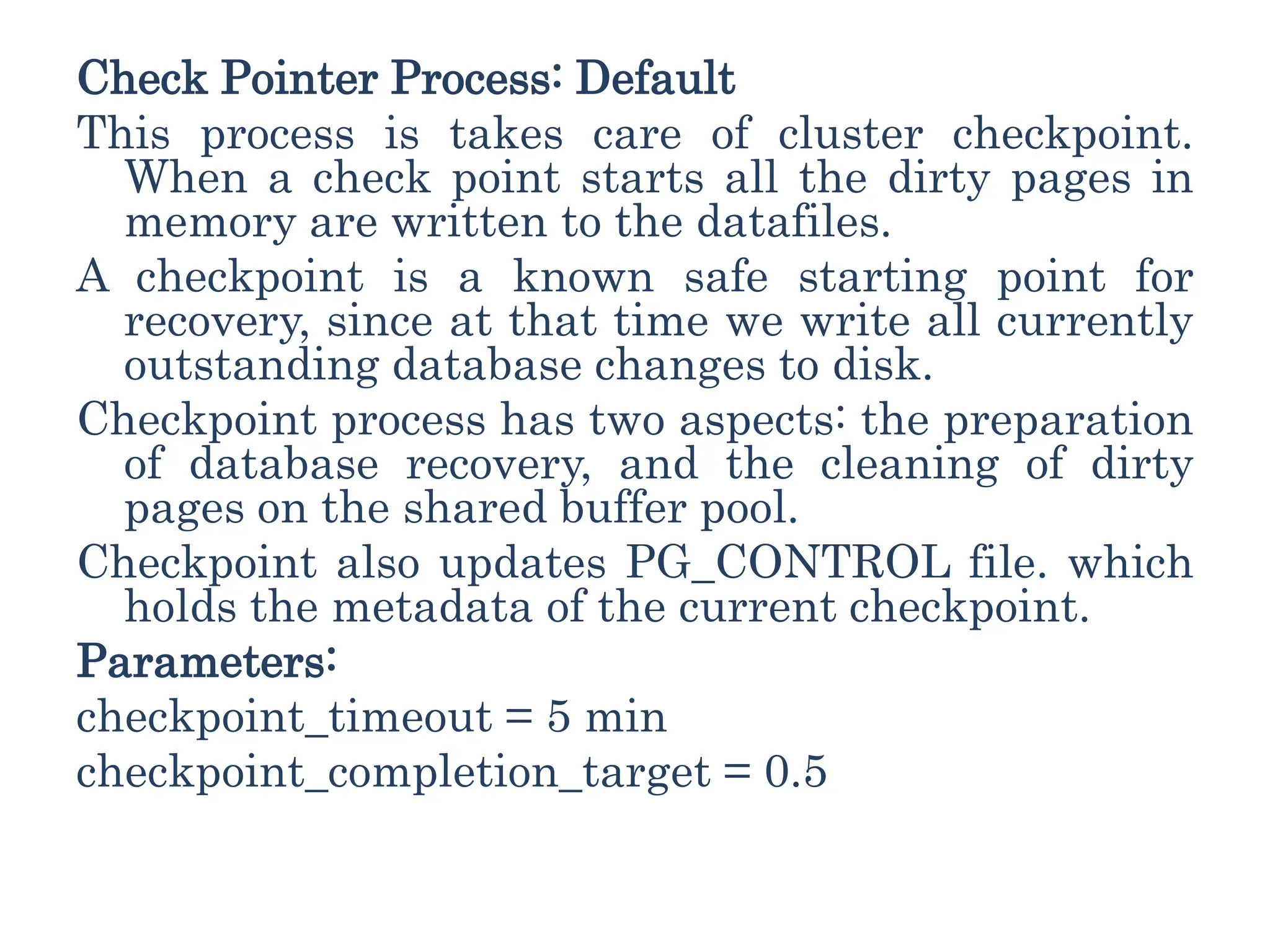 Check Pointer Process: Default
This process is takes care of cluster checkpoint.
When a check point starts all the dirty pages in
memory are written to the datafiles.
A checkpoint is a known safe starting point for
recovery, since at that time we write all currently
outstanding database changes to disk.
Checkpoint process has two aspects: the preparation
of database recovery, and the cleaning of dirty
pages on the shared buffer pool.
Checkpoint also updates PG_CONTROL file. which
holds the metadata of the current checkpoint.
Parameters:
checkpoint_timeout = 5 min
checkpoint_completion_target = 0.5
 