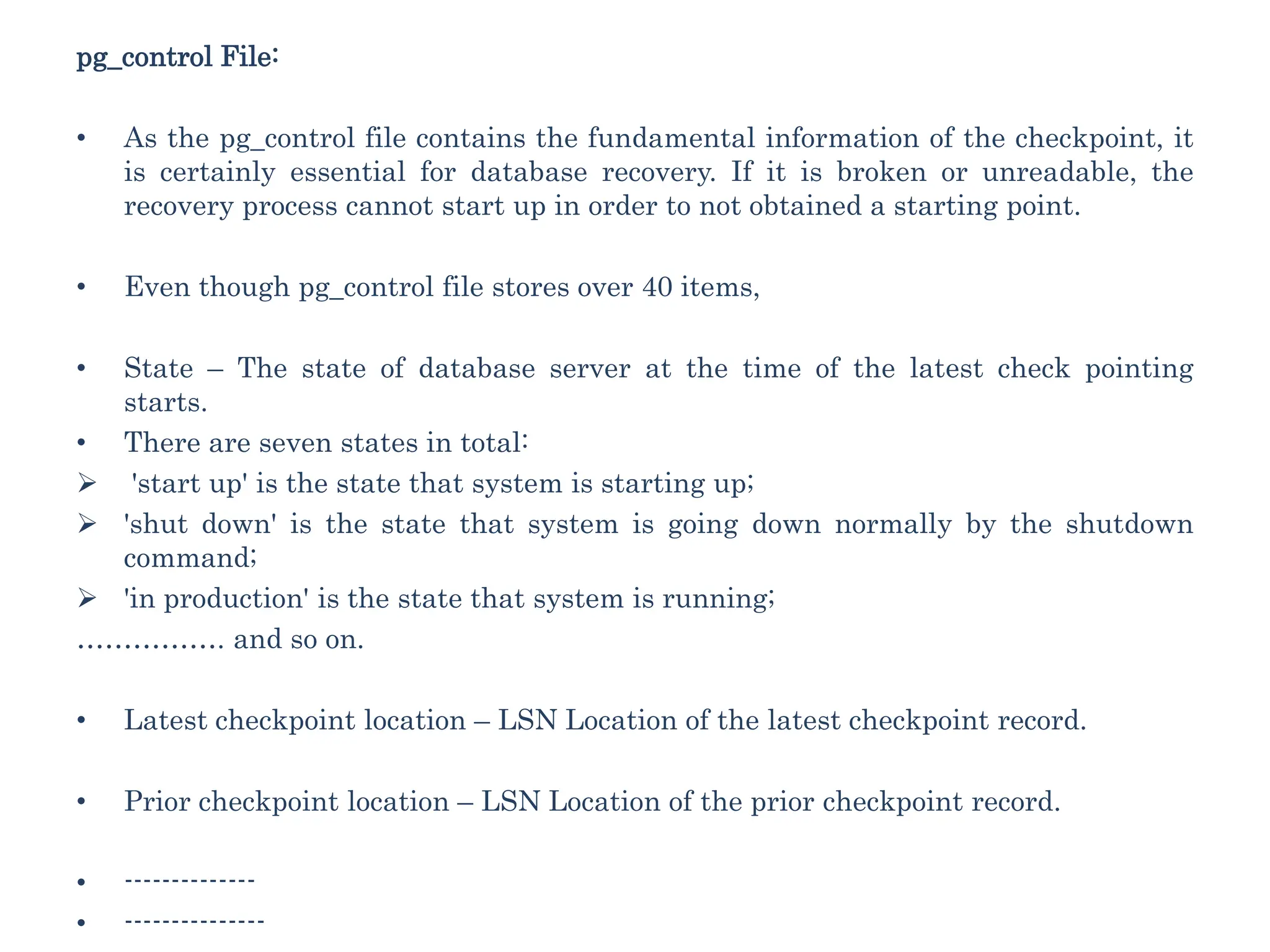 pg_control File:
• As the pg_control file contains the fundamental information of the checkpoint, it
is certainly essential for database recovery. If it is broken or unreadable, the
recovery process cannot start up in order to not obtained a starting point.
• Even though pg_control file stores over 40 items,
• State – The state of database server at the time of the latest check pointing
starts.
• There are seven states in total:
 'start up' is the state that system is starting up;
 'shut down' is the state that system is going down normally by the shutdown
command;
 'in production' is the state that system is running;
……………. and so on.
• Latest checkpoint location – LSN Location of the latest checkpoint record.
• Prior checkpoint location – LSN Location of the prior checkpoint record.
• --------------
• ---------------
 