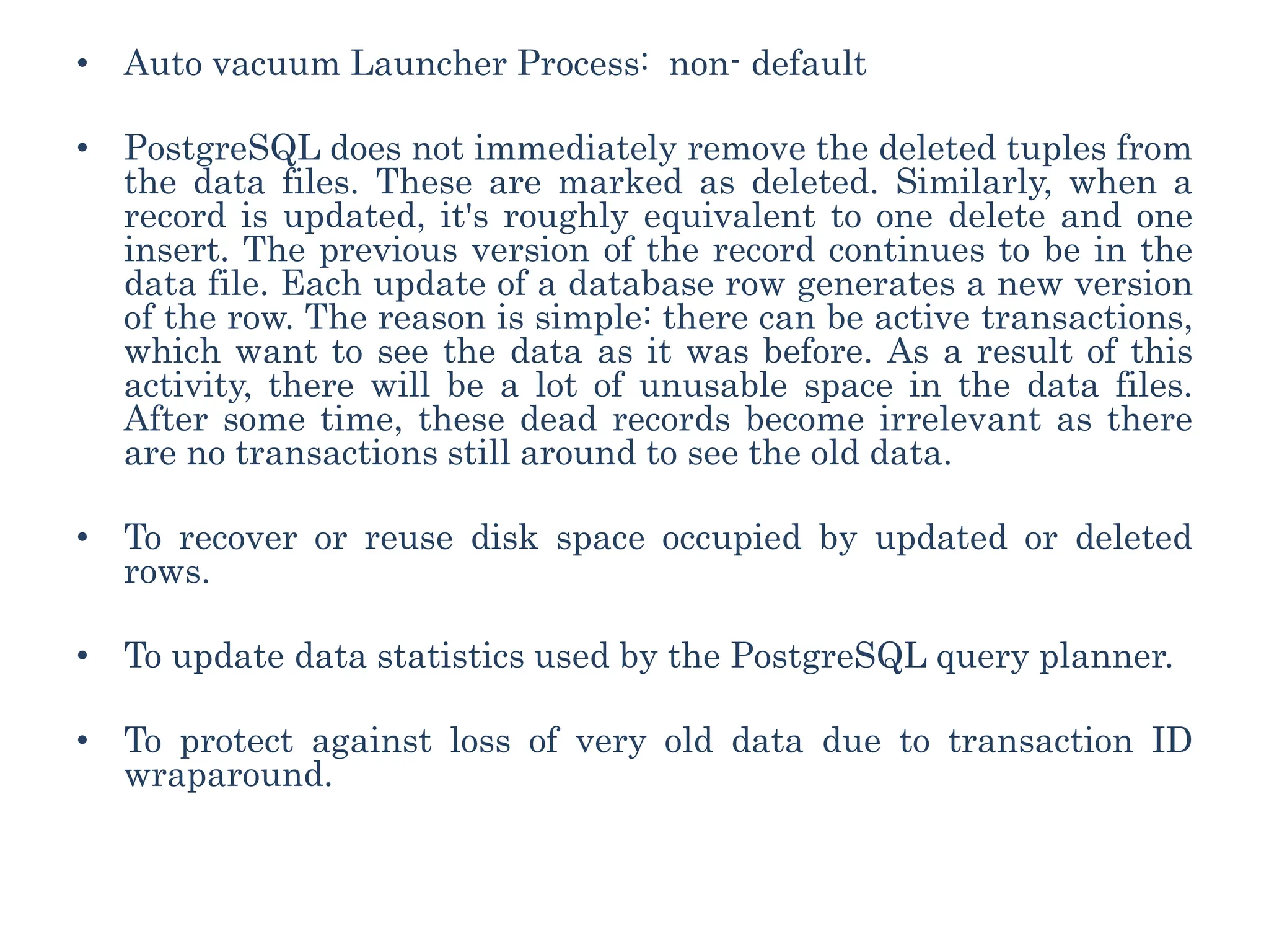 • Auto vacuum Launcher Process: non- default
• PostgreSQL does not immediately remove the deleted tuples from
the data files. These are marked as deleted. Similarly, when a
record is updated, it's roughly equivalent to one delete and one
insert. The previous version of the record continues to be in the
data file. Each update of a database row generates a new version
of the row. The reason is simple: there can be active transactions,
which want to see the data as it was before. As a result of this
activity, there will be a lot of unusable space in the data files.
After some time, these dead records become irrelevant as there
are no transactions still around to see the old data.
• To recover or reuse disk space occupied by updated or deleted
rows.
• To update data statistics used by the PostgreSQL query planner.
• To protect against loss of very old data due to transaction ID
wraparound.
 
