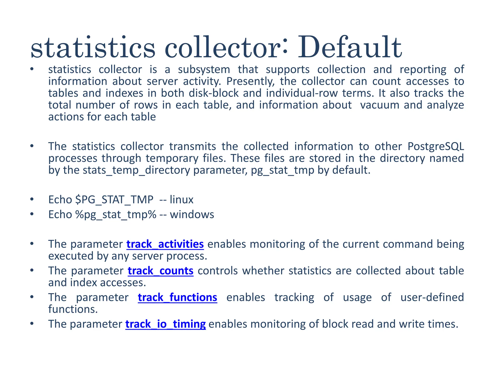statistics collector: Default
• statistics collector is a subsystem that supports collection and reporting of
information about server activity. Presently, the collector can count accesses to
tables and indexes in both disk-block and individual-row terms. It also tracks the
total number of rows in each table, and information about vacuum and analyze
actions for each table
• The statistics collector transmits the collected information to other PostgreSQL
processes through temporary files. These files are stored in the directory named
by the stats_temp_directory parameter, pg_stat_tmp by default.
• Echo $PG_STAT_TMP -- linux
• Echo %pg_stat_tmp% -- windows
• The parameter track_activities enables monitoring of the current command being
executed by any server process.
• The parameter track_counts controls whether statistics are collected about table
and index accesses.
• The parameter track_functions enables tracking of usage of user-defined
functions.
• The parameter track_io_timing enables monitoring of block read and write times.
 