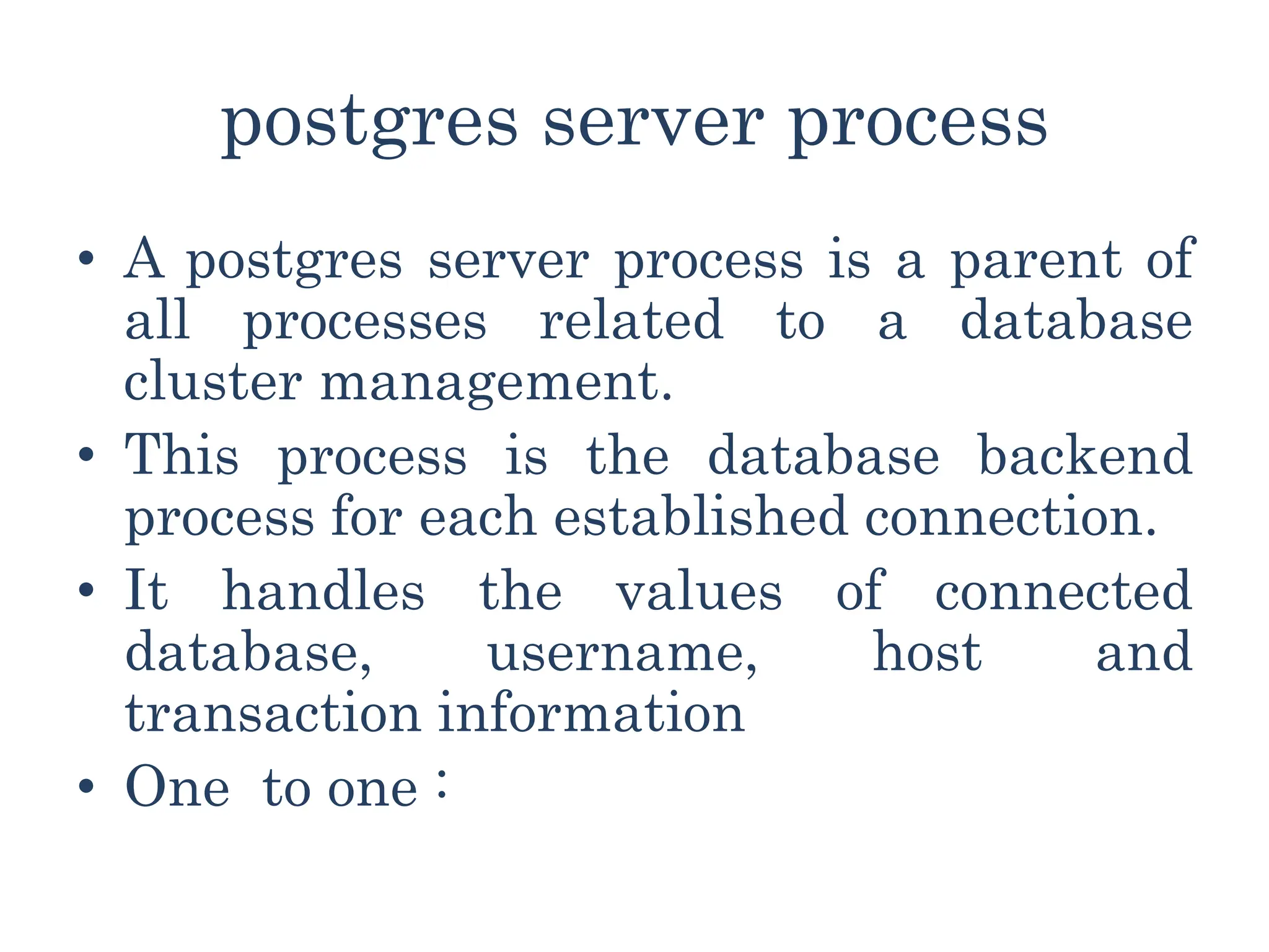 postgres server process
• A postgres server process is a parent of
all processes related to a database
cluster management.
• This process is the database backend
process for each established connection.
• It handles the values of connected
database, username, host and
transaction information
• One to one :
 