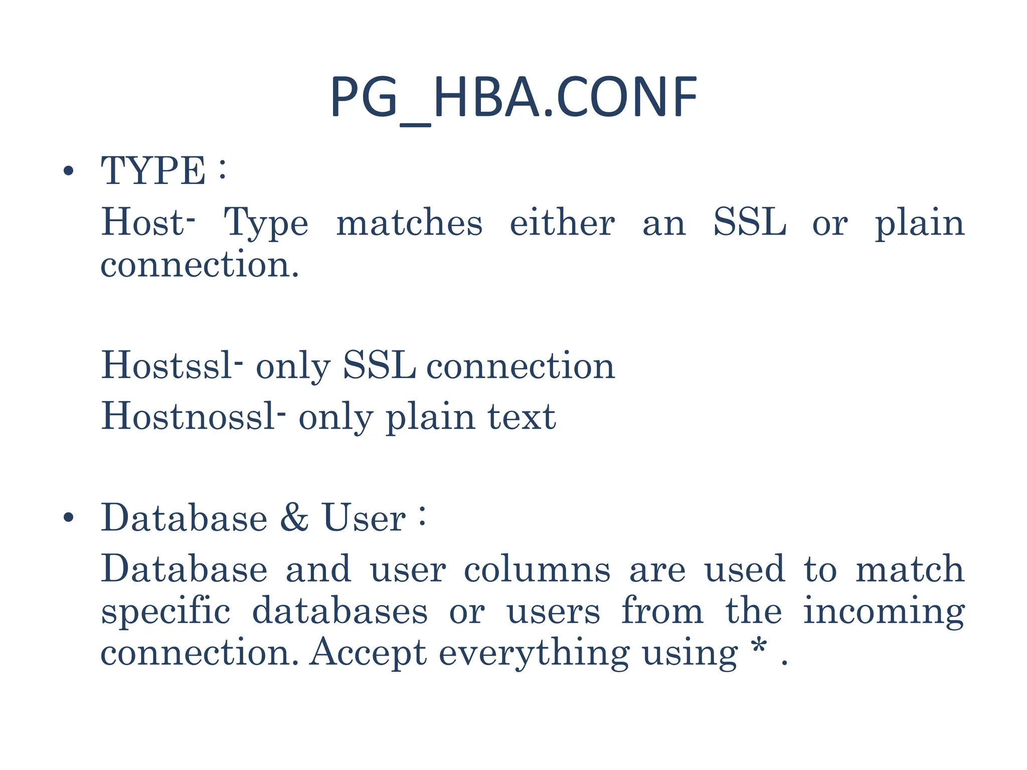 PG_HBA.CONF
• TYPE :
Host- Type matches either an SSL or plain
connection.
Hostssl- only SSL connection
Hostnossl- only plain text
• Database & User :
Database and user columns are used to match
specific databases or users from the incoming
connection. Accept everything using * .
 