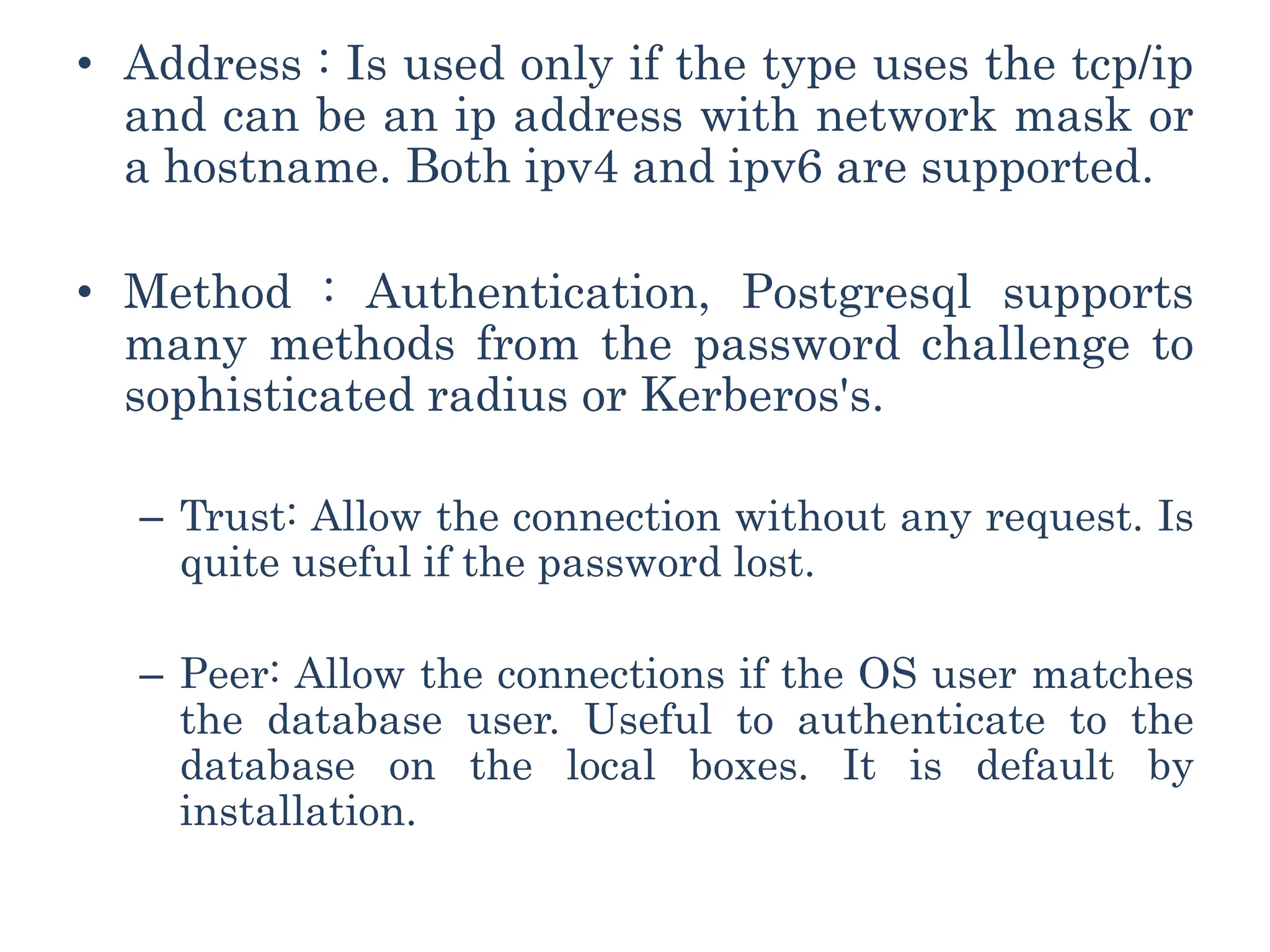• Address : Is used only if the type uses the tcp/ip
and can be an ip address with network mask or
a hostname. Both ipv4 and ipv6 are supported.
• Method : Authentication, Postgresql supports
many methods from the password challenge to
sophisticated radius or Kerberos's.
– Trust: Allow the connection without any request. Is
quite useful if the password lost.
– Peer: Allow the connections if the OS user matches
the database user. Useful to authenticate to the
database on the local boxes. It is default by
installation.
 
