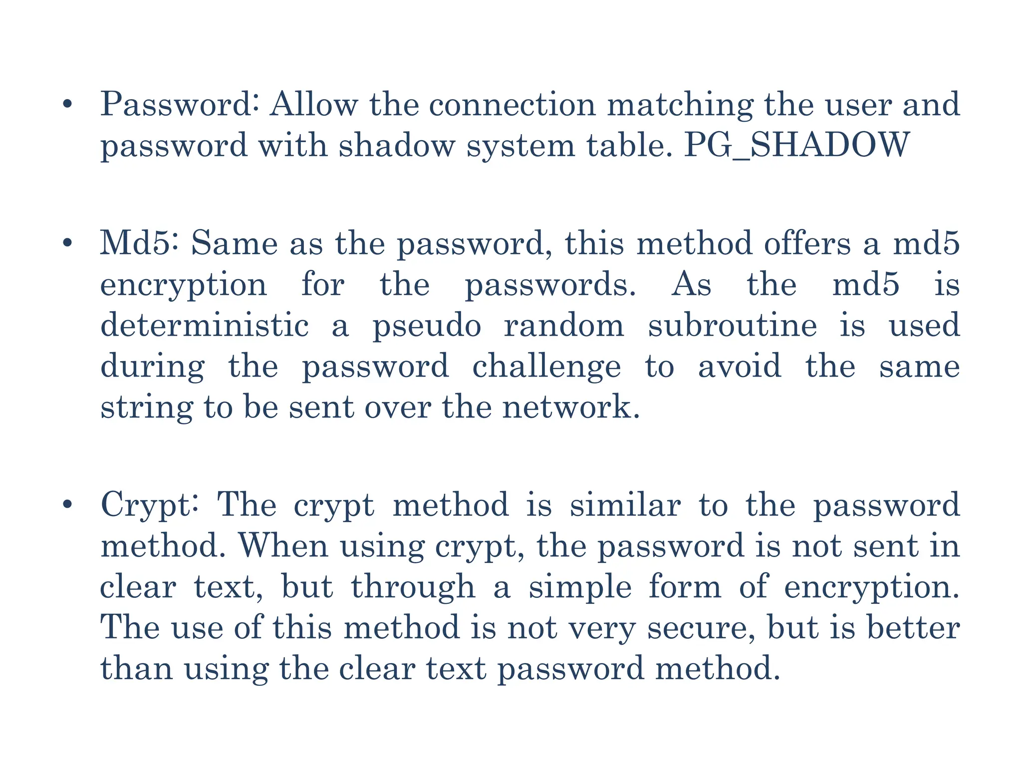 • Password: Allow the connection matching the user and
password with shadow system table. PG_SHADOW
• Md5: Same as the password, this method offers a md5
encryption for the passwords. As the md5 is
deterministic a pseudo random subroutine is used
during the password challenge to avoid the same
string to be sent over the network.
• Crypt: The crypt method is similar to the password
method. When using crypt, the password is not sent in
clear text, but through a simple form of encryption.
The use of this method is not very secure, but is better
than using the clear text password method.
 