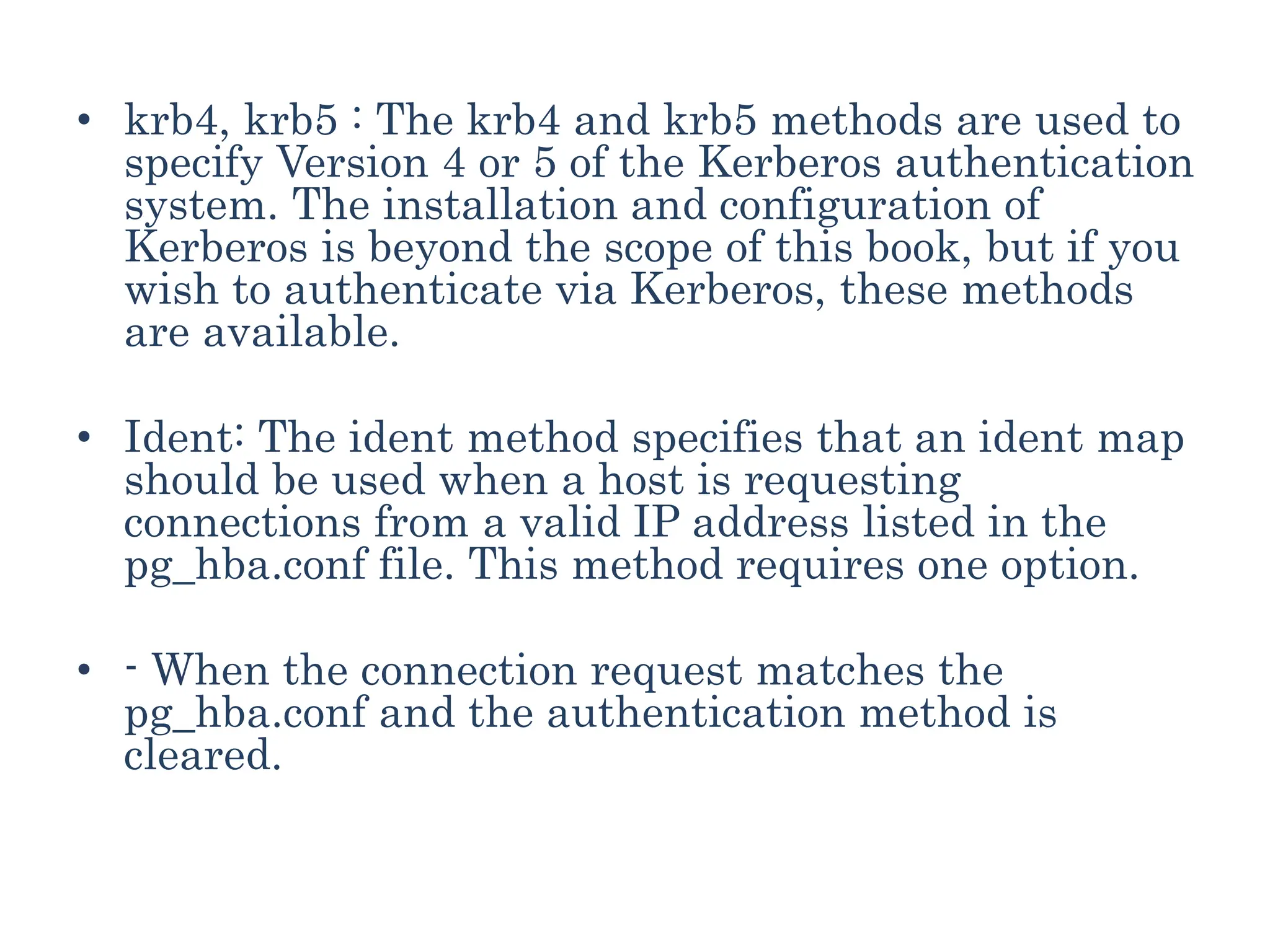 • krb4, krb5 : The krb4 and krb5 methods are used to
specify Version 4 or 5 of the Kerberos authentication
system. The installation and configuration of
Kerberos is beyond the scope of this book, but if you
wish to authenticate via Kerberos, these methods
are available.
• Ident: The ident method specifies that an ident map
should be used when a host is requesting
connections from a valid IP address listed in the
pg_hba.conf file. This method requires one option.
• - When the connection request matches the
pg_hba.conf and the authentication method is
cleared.
 