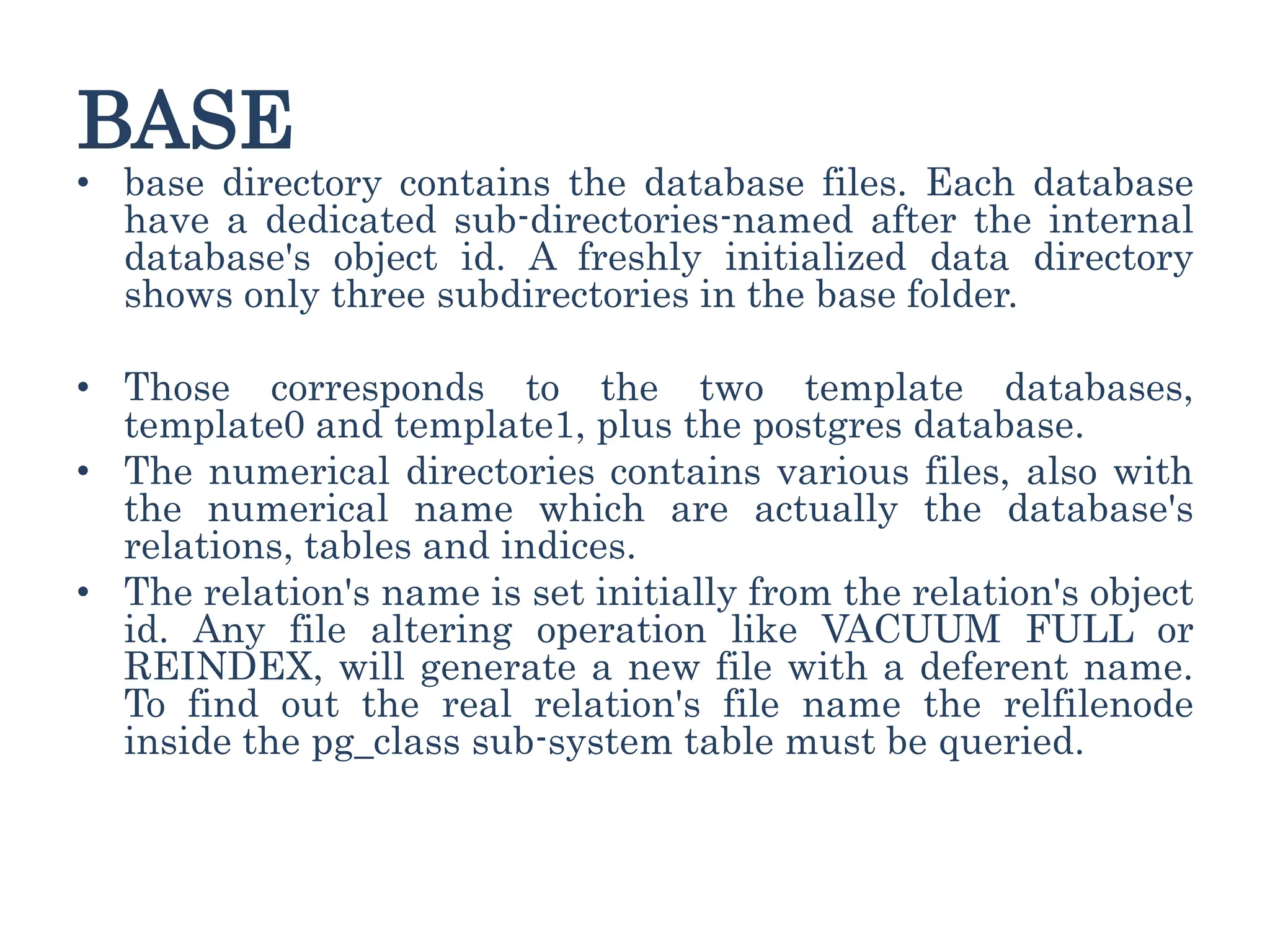 BASE
• base directory contains the database files. Each database
have a dedicated sub-directories-named after the internal
database's object id. A freshly initialized data directory
shows only three subdirectories in the base folder.
• Those corresponds to the two template databases,
template0 and template1, plus the postgres database.
• The numerical directories contains various files, also with
the numerical name which are actually the database's
relations, tables and indices.
• The relation's name is set initially from the relation's object
id. Any file altering operation like VACUUM FULL or
REINDEX, will generate a new file with a deferent name.
To find out the real relation's file name the relfilenode
inside the pg_class sub-system table must be queried.
 