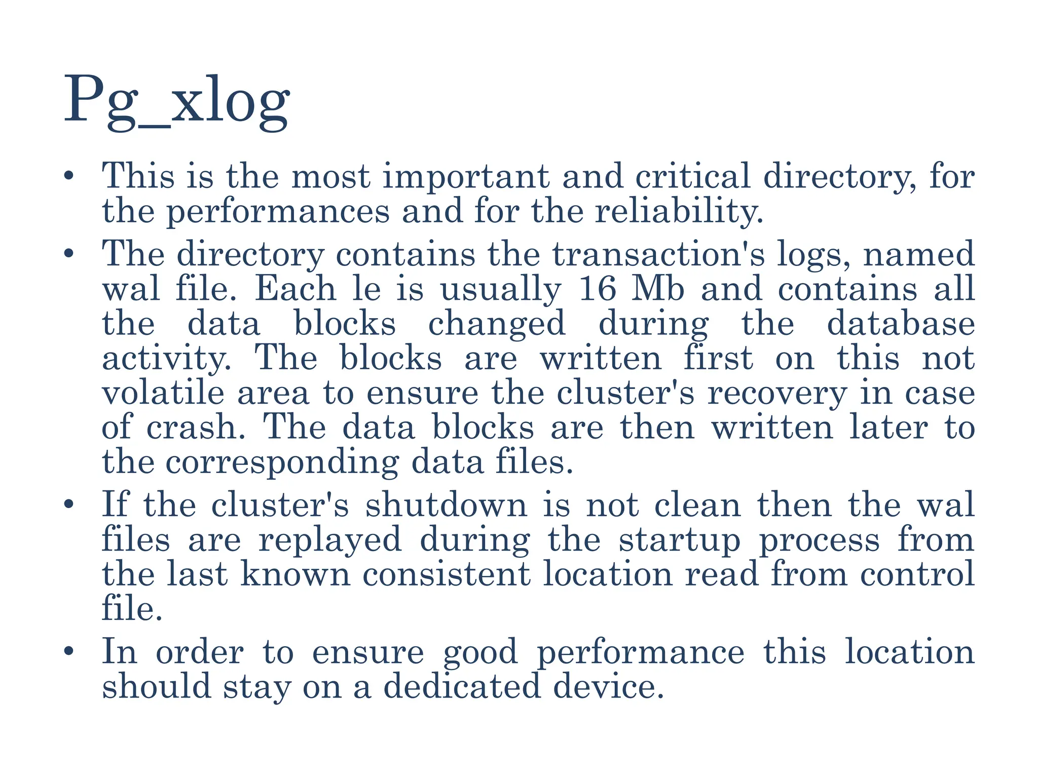 Pg_xlog
• This is the most important and critical directory, for
the performances and for the reliability.
• The directory contains the transaction's logs, named
wal file. Each le is usually 16 Mb and contains all
the data blocks changed during the database
activity. The blocks are written first on this not
volatile area to ensure the cluster's recovery in case
of crash. The data blocks are then written later to
the corresponding data files.
• If the cluster's shutdown is not clean then the wal
files are replayed during the startup process from
the last known consistent location read from control
file.
• In order to ensure good performance this location
should stay on a dedicated device.
 