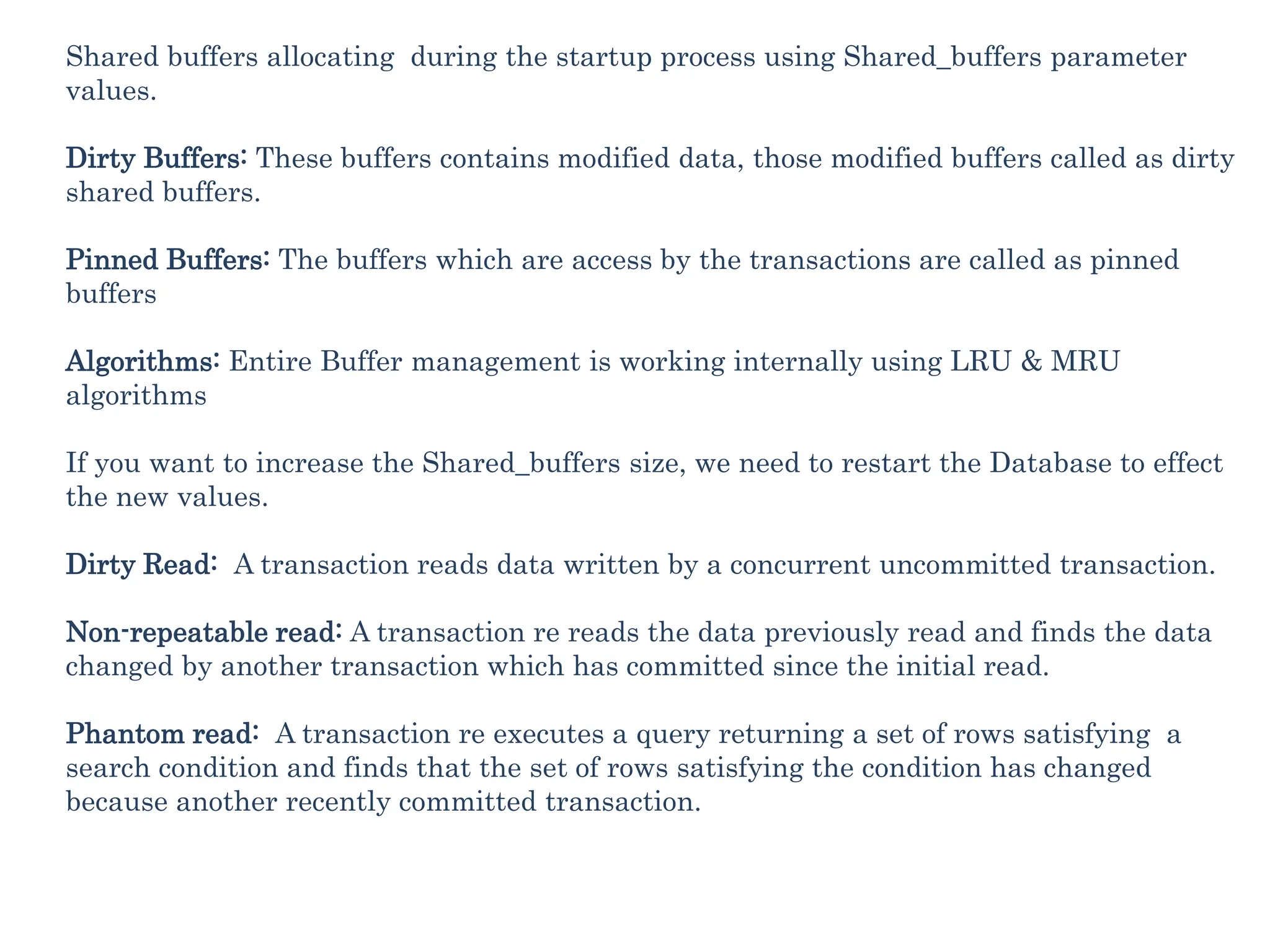 Shared buffers allocating during the startup process using Shared_buffers parameter
values.
Dirty Buffers: These buffers contains modified data, those modified buffers called as dirty
shared buffers.
Pinned Buffers: The buffers which are access by the transactions are called as pinned
buffers
Algorithms: Entire Buffer management is working internally using LRU & MRU
algorithms
If you want to increase the Shared_buffers size, we need to restart the Database to effect
the new values.
Dirty Read: A transaction reads data written by a concurrent uncommitted transaction.
Non-repeatable read: A transaction re reads the data previously read and finds the data
changed by another transaction which has committed since the initial read.
Phantom read: A transaction re executes a query returning a set of rows satisfying a
search condition and finds that the set of rows satisfying the condition has changed
because another recently committed transaction.
 